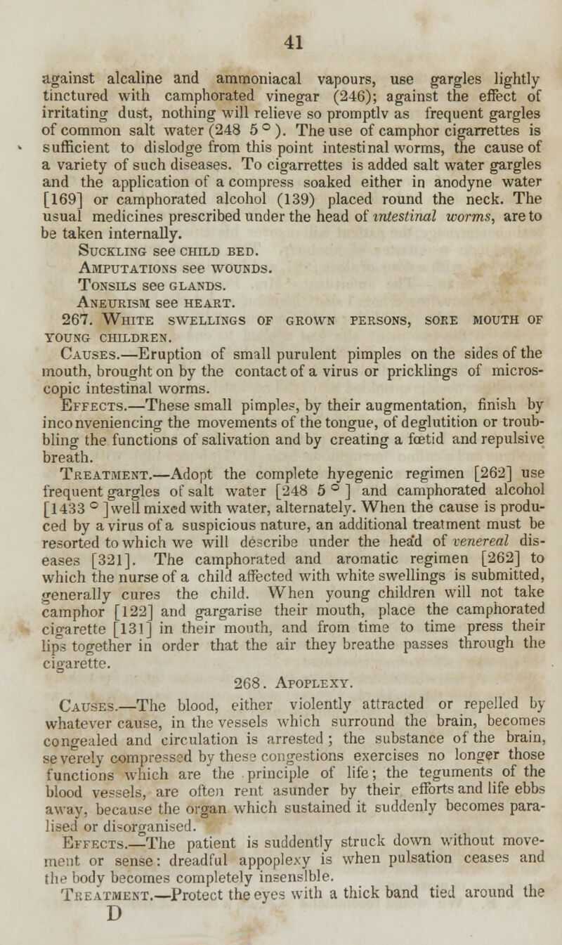 against alcaline and ammoniacal vapours, use gargles lightly tinctured with camphorated vinegar (246); against the effect of irritating dust, nothing will relieve so promptlv as frequent gargles of common salt water (248 5°). The use of camphor cigarrettes is sufficient to dislodge from this point intestinal worms, the cause of a variety of such diseases. To cigarrettes is added salt water gargles and the application of a compress soaked either in anodyne water [169] or camphorated alcohol (139) placed round the neck. The usual medicines prescribed under the head of intestinal worms, are to be taken internally. Suckling see child bed. Amputations see wounds. Tonsils see glands. Aneurism see heart. 267. White swellings of grown persons, sore mouth of young children. Causes.—Eruption of small purulent pimples on the sides of the mouth, brought on by the contact of a virus or pricklings of micros- copic intestinal worms. Effects.—These small pimples, by their augmentation, finish by inconveniencing the movements of the tongue, of deglutition or troub- bling the functions of salivation and by creating a fcetid and repulsive breath. Treatment.—Adopt the complete hyegenic regimen [262] use frequent gargles of salt water [248 5 ° ] and camphorated alcohol [1433 ° ]well mixed with water, alternately. When the cause is produ- ced by a virus of a suspicious nature, an additional treatment must be resorted to which we will describe under the hea'd of venereal dis- eases [321]. The camphorated and aromatic regimen [262] to which the nurse of a child affected with white swellings is submitted, generally cures the child. When young children will not take camphor [122] and gargarise their mouth, place the camphorated cio-arette [131] in their mouth, and from time to time press their lips together in order that the air they breathe passes through the cigarette. 268. Apoplexy. Causes.—The blood, either violently attracted or repelled by whatever cause, in the vessels which surround the brain, becomes congealed and circulation is arrested ; the substance of the brain, severely compressed by these congestions exercises no longer those functions which are the principle of life; the teguments of the blood vessels, are often rent asunder by their efforts and life ebbs away, because the organ which sustained it suddenly becomes para- lised or disorganised. Effects.—The patient is suddently struck down without move- ment or sense: dreadful appoplexy is when pulsation ceases and the bodv becomes completely insensible. Treatment.—Protect the eyes with a thick band tied around the