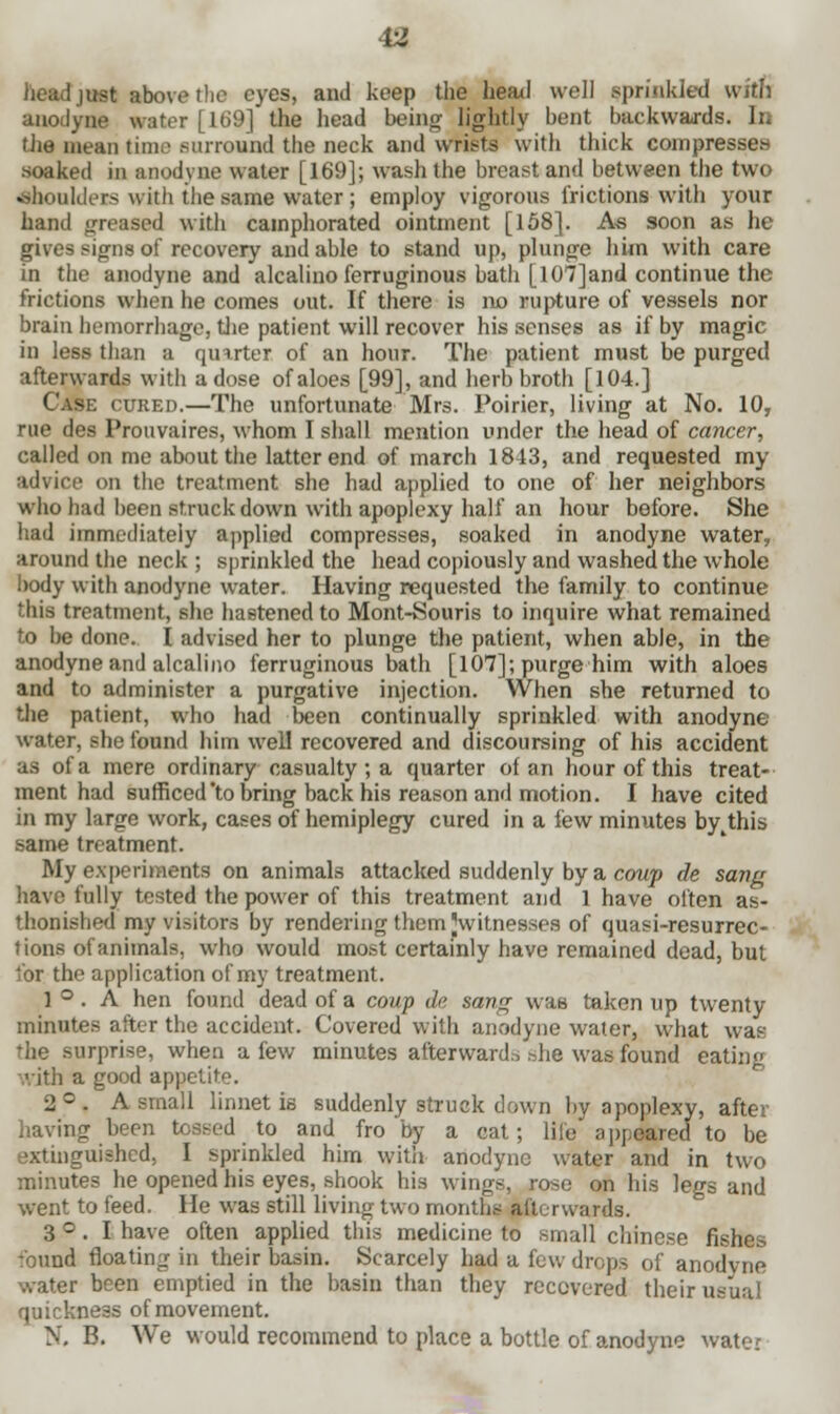 iust above the eyes, and keep the heail well sprinkled with anodyne water [169] the head being lightly bent backwards. In the mean time surround the neck and wrists with thick compresses soaked in anodyne water [169]; wash the breast and between the two shoulders with the same water ; employ vigorous frictions with your hand greased with camphorated ointment [158]. A* soon as he gives signs of recovery and able to stand up, plunge him with care in the anodyne and alcalino ferruginous bath [107] and continue the frictions when he comes out. If there is no rupture of vessels nor brain hemorrhage, the patient will recover his senses as if by magic in less than a quarter of an hour. The patient must be purged afterwards with a dose of aloes [99], and herb broth [104.] Case cured.—The unfortunate Mrs. Poirier, living at No. 10, rue des Prouvaires, whom I shall mention under the head of cancer, called on me about the latter end of march 1843, and requested my advice on the treatment she had applied to one of her neighbors who had been struck down with apoplexy half an hour before. She had immediately applied compresses, soaked in anodyne water, around the neck ; sprinkled the head copiously and washed the whole body with anodyne water. Having requested the family to continue this treatment, she hastened to Mont-Souris to inquire what remained to be done. I advised her to plunge the patient, when able, in the anodyne and alcalino ferruginous bath [107]; purge him with aloes and to administer a purgative injection. When she returned to the patient, who had been continually sprinkled with anodyne water, she found him well recovered and discoursing of his accident as of a mere ordinary casualty ; a quarter of an hour of this treat- ment had sufficed'to bring back his reason and motion. I have cited in my large work, cases of hemiplegy cured in a few minutes by^this same treatment. My experiments on animals attacked suddenly by a coup de sang have fully tested the power of this treatment and 1 have often as- thonished my visitors by rendering them ^witnesses of quasi-resurrec- tions of animals, who would most certainly have remained dead, but lor the application of my treatment. 1 ° . A hen found dead of a coup dc sang was taken up twenty minutes after the accident. Covered with anodyne water, what was the surprise, when a few minutes afterward., she was found eating with a good appetite. 2°. A small linnet is suddenly struck down by apoplexy, after having been tossed to and fro by a cat; life appeared to be extinguished, I sprinkled him with anodyne water and in two minutes he opened his eyes, shook his wings, rose on his legs and went to feed. He was still living two month.- afterwards. 3 °. I have often applied this medicine to small Chinese fishes :'ound floating in their basin. Scarcely had a fuv, drops of anodvne water heen emptied in the basin than they recovered their usual quickness of movement. >.'. B. We would recommend to place a bottle of anodyne water