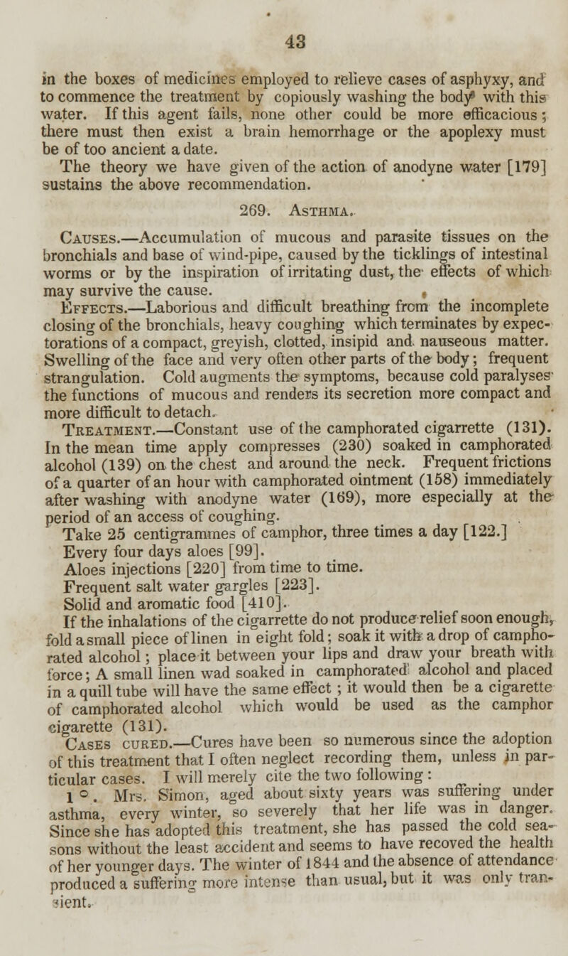 in the boxes of medicines employed to relieve cases of asphyxy, and to commence the treatment by copiously washing the body* with this water. If this agent fails, none other could be more efficacious; there must then exist a brain hemorrhage or the apoplexy must be of too ancient a date. The theory we have given of the action of anodyne water [179] sustains the above recommendation. 269. Asthma. Causes.—Accumulation of mucous and parasite tissues on the bronchials and base of wind-pipe, caused by the ticklings of intestinal worms or by the inspiration of irritating dust, the-effects of which may survive the cause. , Effects.—Laborious and difficult breathing from the incomplete closing of the bronchials, heavy coughing which terminates by expec- torations of a compact, greyish, clotted, insipid and. nauseous matter. Swelling of the face and very often other parts of the body; frequent strangulation. Cold augments the symptoms, because cold paralyses- the functions of mucous and renders its secretion more compact and more difficult to detach. Treatment.—Constant use of the camphorated cigarrette (131). In the mean time apply compresses (230) soaked in camphorated alcohol (139) on the chest and around the neck. Frequent frictions of a quarter of an hour with camphorated ointment (158) immediately after washing with anodyne water (169), more especially at the period of an access of coughing. Take 25 centigrammes of camphor, three times a day [122.] Every four days aloes [99]. Aloes injections [220] from time to time. Frequent salt water gargles [223]. Solid and aromatic food [410]. If the inhalations of the cigarrette do not produce relief soon enough, fold a small piece of linen in eight fold; soak it with' a drop of campho- rated alcohol; place it between your lips and draw your breath with force; A small linen wad soaked in camphorated! alcohol and placed in a quill tube will have the same effect; it would then be a cigarette of camphorated alcohol which would be used as the camphor cigarette (131). . , Cases cured.—Cures have been so numerous since the adoption of this treatment that I often neglect recording them, unless in par- ticular cases. I will merely cite the two following : 1 °. Mrs. Simon, aged about sixty years was suffering under asthma, every winter, so severely that her life was in danger. Since she has adopted this treatment, she has passed the cold sea- sons without the least accident and seems to have recoved the health of her younger days. The winter of 1844 and the absence of attendance produced a suffering more intense than usual, but it was only tran- sient.