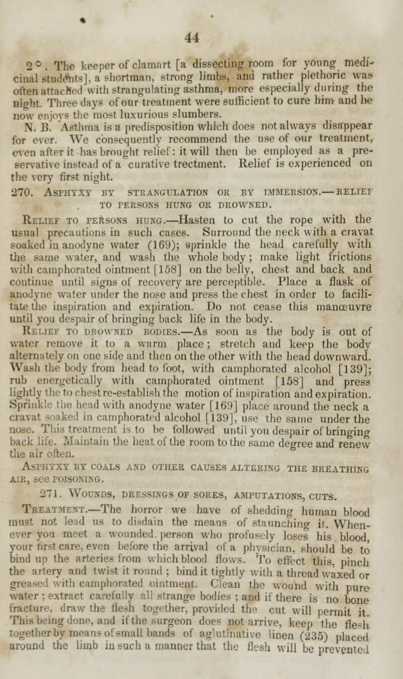 2°. The keeper of clamnrt [a dissecting room for young medi- cinal KodAits], a shortman, strong limbs, and rather plethoric was often attached with strangulating asthma, more especially during the Bight. Three days of our treatment were sufficient to cure him and he now enjoys the most luxurious slumbers. N. B. Asthma is a predisposition which does not always disappear for ever. We consequently recommend the use of our treatment, even after it has brought relief: it will then be employed as a pre- servative instead of a curative trectment. Relief is experienced on the very first night. 270. Asphyxy by strangulation ok by immersion.— belief to persons hung or drowned. Relief to fersons hung.—Hasten to cut the rope with the usual precautions in such cases. Surround the neck with a cravat soaked in anodyne water (169); sprinkle the head carefully with tije same water, and wash the whole body; make light frictions with camphorated ointment [158] on the belly, chest and back and continue until signs of recovery are perceptible. Place a flask of anodyne water under the nose and press the chest in order to facili- tate the inspiration and expiration. Do not cease this manoeuvre until you despair of bringing back life in the body. Relief to drowned bodies.—As soon as the body is out of water remove it to a warm place; stretch and keep the body alternately on one side and then on the other with the head downward. Wash the body from head to foot, with camphorated alcohol [139]; rub energetically with camphorated ointment [158] and press lightly the to chest re-establish the motion of inspiration and expiration. Sprinkle the head with anodyne water [169] place around the neck a cravat soaked in camphorated alcohol [139], use the same under the nose. This treatment is to be followed until you despair of bringing back life. Maintain the heat of the room to the same degree and renew the air often. Asphyxy by coals and other causes altering the breathing air, see POISONING. 271. Wounds, dressings of sores, amputations, cuts. Treatment.—The horror we have of shedding human blood must not lead us to disdain the means of staunching it. When- ever yon meet a wounded, person who profusely loses his blood your first care, even before the arrival of a physician, should be to bind up the arteries from which blood flows. To effect this, pinch the artery and twist it round ; bind it tightly with a thread waxed or greased with camphorated ointment. Clean the wound with pure water ; extract carefully all strange bodies ; and if there is no bone fracture, draw the flesh together, provided the cut will permit it This being done, and if the surgeon does not arrive, keep the flesh together by means of small bands of aglutinative linen (235) placed around the limb in such a manner that the flesh will be prevented