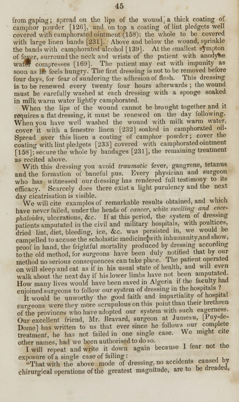 from gaping; spread on the lips of the wound; a thick coating of camphor p°wder [126], and on top a coating of lint pledgets well covered with camphorated ointment (158); the whole to be covered with large linen bands [231]. Above and below the wound, sprinkle the bands with camphorated alcohol [139]. At the smallest sympton of fexer, surround the neck and wrists of the patient with anodyne watw compresses [169]. The patient may eat with impunity as soon as h% feels hungry. The first dressing is not to be removed before four days, for fear of sundering the adhesion of flesh. This dressing is to be renewed every twenty four hours afterwards ; the wound must be carefully washed at each dressing with a sponge soaked in milk warm water lightly camphorated. When the lips of the wound cannot be brought together and it requires a flat dressing, it must be renewed on the day following. When you have well washed the wound with milk warm water, cover it with a fenestre linen [232] soaked in camphorated oil- Spread over this linen a coating of camphor powder; cover the coating with lint pledgets [233] covered with camphorated ointment [158]secure the whole by bandages [231], the remaining treatment as recited above. With this dressing you avoid traumatic fever, gangrene, tetanus and the formation of baneful pus. Every physician and surgeon who has witnessed our dressing has rendered full testimony to its efficacy. Scarcely does there exist a light purulency and the next day cicatrisation is visible. . , We will cite examples of remarkable results obtained, and which have never failed, under the heads of cancer, white swelling and ence- vhaloides, ulcerations, &c. If at this period, the system of dressing patients amputated in the civil and military hospitals, with poultices, dried lint, diet, bleeding, ice, &c. was persisted in, we would be campelled to accuse the scholastic medicinejwith inhumanity,and snow, proof in hand, the frightful mortality produced by dressing according to the old method, for surgeons have been duly notified that by our method no serious consequences can take place. The patient operated on will sleep and eat as if in his usual state of health, and will even walk about the next day if his lower limbs have not been amputated How many lives would have been saved in Algeria if the taculty had enjoined surgeons to follow our system of dressing in the hospitals . It would be unworthy the good faith and impartiality of hospital surgeons were they more scrupulous on this point than their brethren of the provinces who have adopted our system with such eagerness. Our excellent friend, Mr. Bravard, surgeon at Jumeau, [fay-ae- Domel has written to us that ever since he follows our complete treatment, he has not failed in one single case. We might cite other names, had we been authorised to do so. I will repeat and write it down again because 1 tear not tne exposure of a single case of failing : . , That with the above mode of dressing, no accidents caused by chirurgical operations of the greatest magnitude, are to be dreaac.