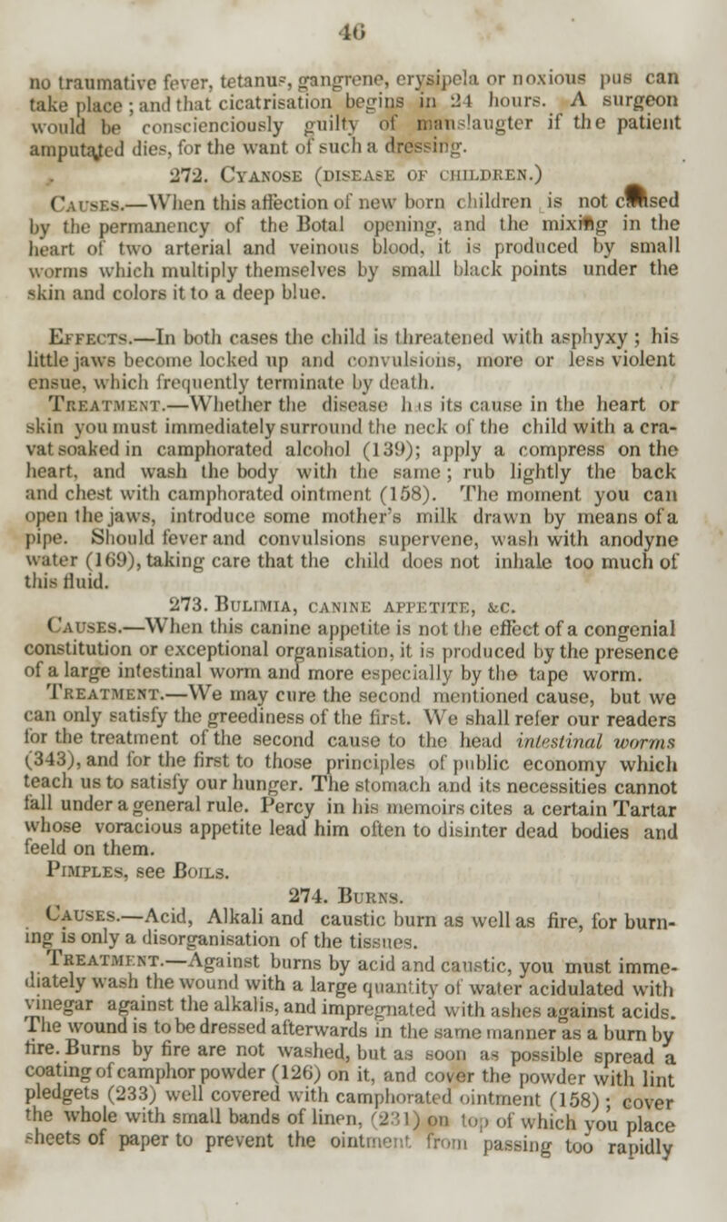 no traumative fever, tetanus, grangTene, erysipela or noxious pus can take place ; and that cicatrisation begins in 24 hours. A surgeon would be conscienciously guilt) of manslaugter if the patient amputated dies, for the want of such a dressing. 272. Cyanose (disease of children.) Causes.—When this affection of new bom children is not cMsed by the permanency of the Botal opening, and the mixiflg in the hear) of two arterial and veinous blood, it is produced by small worms which multiply themselves by small black points under the skin and colors it to a deep blue. Effects.—In both cases the child is threatened with asphyxy ; his little jaws become locked up and convulsions, more or less violent ensue, which frequently terminate by death. Treatment.—Whether the disease has its cause in the heart or skin you must immediately surround the neck of the child with a cra- vat soaked in camphorated alcohol (139); apply a compress on the heart, and wash the body with the same; rub lightly the back and chest with camphorated ointment (158). The moment you can open the jaws, introduce some mother's milk drawn by means of a pipe. Should fever and convulsions supervene, wash with anodyne water (169), taking care that the child does not inhale too much of this fluid. 273. Bulimia, canine appetite, &c. < auses.—When this canine appetite is not the effect of a congenial constitution or exceptional organisation, it is produced by the presence of a large intestinal worm and more especially by the tape worm. Treatment.—We may cure the second mentioned cause, but we can only satisfy the greediness of the first. We shall refer our readers for the treatment of the second cause to the head intestinal worms (343), and for the first to those principles of public economy which teach us to satisfy our hunger. The stomach and its necessities cannot fall under a general rule. Percy in his memoirs cites a certain Tartar whose voracious appetite lead him often to disinter dead bodies and feeld on them. Pimples, see Boils. 274. Burns. Causes.—Acid, Alkali and caustic burn as well as fire, for burn- ings only a disorganisation of the tissues. Treatment.—Against burns by acid and caustic, you must imme- diately wash the wound with a large quantity of water acidulated with vinegar against the alkalis, and impregnated with ashes against acids. The wound is to be dressed afterwards in the same manner as a burn by fire. Burns by fire are not washed, but as soon as possible spread a coating of camphor powder (126) on it, and cover the powder with lint pledgets (233) well covered with camphorated ointment (158) • cover the whole with small bands of linen, (231) on top of which you place sheets of paper to prevent the ointment from passing too rapidly