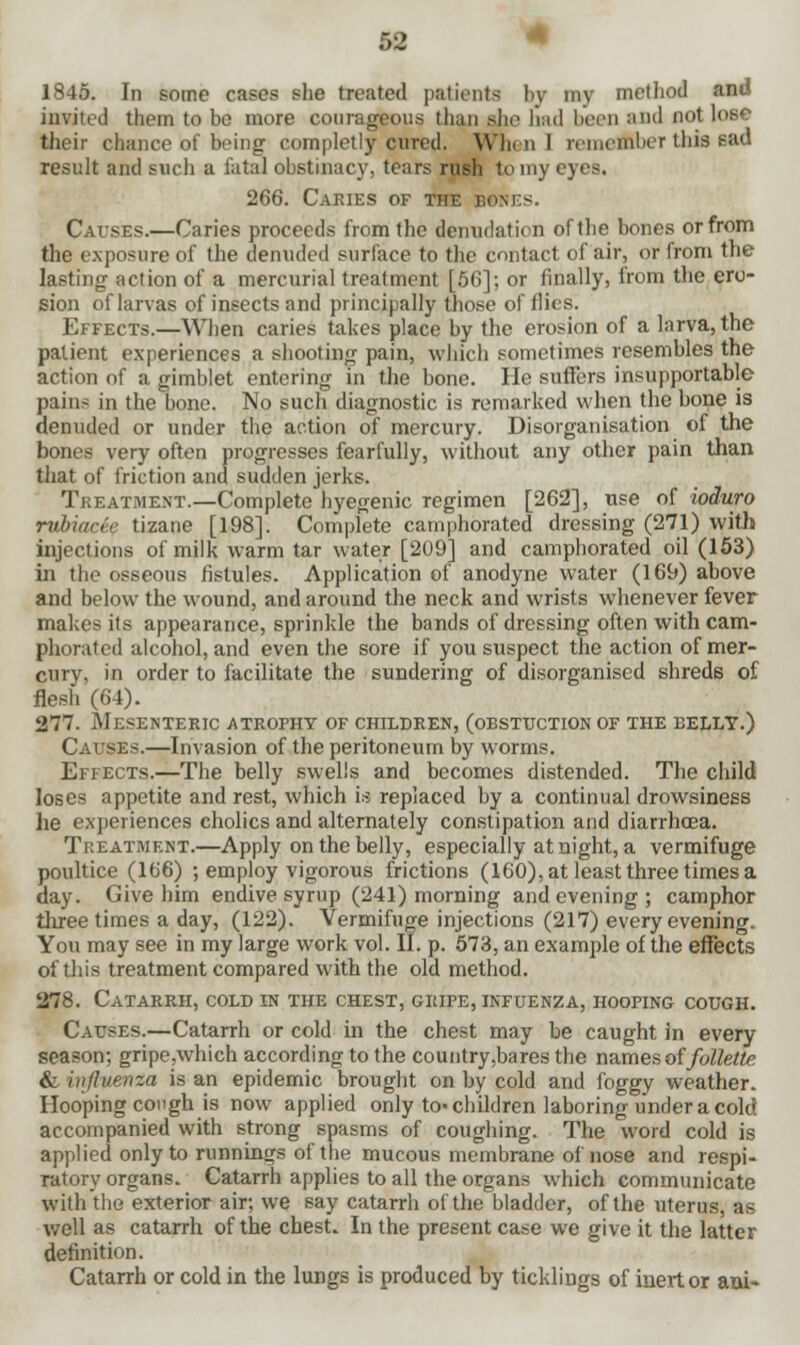 1845. In some cases she treated patients by my method and invited them to be more courageous than she had been and not lose their chance of being completly cured. When] remember this Bftd result and such a fatal obstinacy, tears rush to my eyes. 266. Cakies of the bones. Causes.—Caries proceeds from the denudation of the bones or from the exposure of the denuded surface to the contact of air, or from the lasting action of a mercurial treatment [5G]; or finally, from the ero- sion oflaxvas of insects and principally those of flies. Effects.—When caries takes place by the erosion of a larva, the patient experiences a shooting pain, which sometimes resembles the action of a gimblet entering in the bone. He suffers insupportable pains in the bone. No such diagnostic is remarked when the bone is denuded or under the action of mercury. Disorganisation of the bones very often progresses fearfully, without any other pain than that of friction and sudden jerks. Treatment.—Complete hyegenic regimen [262], use of ioduro rvhuicrr tizane [198]. Complete camphorated dressing (271) with injections of milk warm tar water [209] and camphorated oil (153) in the osseous fistules. Application of anodyne water (169) above and below the wound, and around the neck and wrists whenever fever makes its appearance, sprinkle the bands of dressing often with cam- phorated alcohol, and even the sore if you suspect the action of mer- cury, in order to facilitate the sundering of disorganised shreds of flesh (64). 277. Mesenteric atrophy of children, (obsttjction of the belly.) Causes.—Invasion of the peritoneum by worms. Effects.—The belly swells and becomes distended. The child loses appetite and rest, which is replaced by a continual drowsiness he experiences cholics and alternately constipation and diarrhoea. Treatment.—Apply on the belly, especially at night, a vermifuge poultice (166) ; employ vigorous frictions (160), at least three times a day. Give him endive syrup (241) morning and evening; camphor three times a day, (122). Vermifuge injections (217) every evening. You may see in my large work vol. II. p. 573, an example of the effects of this treatment compared with the old method. 278. Catarrh, cold in the chest, gripe, infuenza, hooping cough. Causes.—Catarrh or cold in the chest may be caught in every season; gripe .which according to the country ,bares the names of follette & nijluf-nza is an epidemic brought on by cold and foggy weather. Hooping cough is now applied only to-children laboring under a cold accompanied with strong spasms of coughing. The word cold is applied only to runnings of the mucous membrane of nose and respi- ratory organs. Catarrh applies to all the organs which communicate with the exterior air; we say catarrh of the bladder, of the uterus, as well as catarrh of the chest. In the present case we give it the latter definition. Catarrh or cold in the lungs is produced by ticklings of inert or ani-