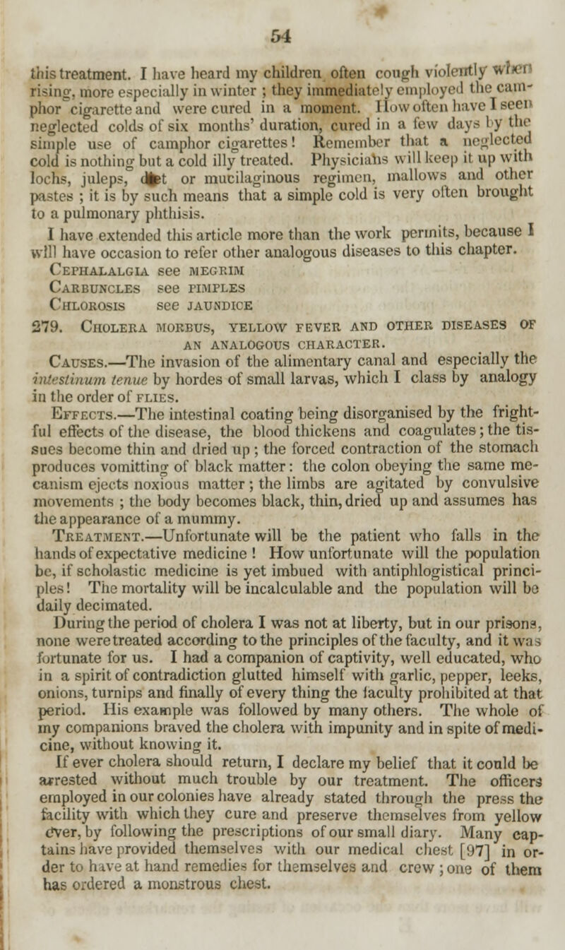this treatment. I have heard my children often cough violently >s rising-, more especially in winter ; they immediately employed the cam- phor^cigaretteand were cured in a moment. How often have I seen neglected colds of six months' duration, cured in a few days by the simple use of camphor cigarettes! Remember that a neglected cold is nothing but a cold illy treated. Physicians w ill keep it up with lochs, juleps, dfet or mucilaginous regimen, mallows and other pastes ; it is by such means that a simple cold is very often brought to a pulmonary phthisis. I have extended this article more than the work permits, because I will have occasion to refer other analogous diseases to this chapter. Cephalalgia see megrim Carbuncles see pimples Chlorosis see jaundice 279. Cholera morbus, yellow fever and other diseases of an analogous character. Causes.—The invasion of the alimentary canal and especially the tinum tenue by hordes of small larvas, which I class by analogy in the order of flies. Effects.—The intestinal coating being disorganised by the fright- ful effects of the disease, the blood thickens and coagulates; the tis- sues become thin and dried up ; the forced contraction of the stomach produces vomitting of black matter: the colon obeying the same me- canism ejects noxious matter; the limbs are agitated by convulsive movements ; the body becomes black, thin, dried up and assumes has the appearance of a mummy. Treatment.—Unfortunate will be the patient who falls in the hands of expectative medicine ! How unfortunate will the population be, if scholastic medicine is yet imbued with antiphlogistical princi- ples ! The mortality will be incalculable and the population will be daily decimated. During the period of cholera I was not at liberty, but in our prisons, none were treated according to the principles of the faculty, and it was fortunate for us. I had a companion of captivity, well educated, who in a spirit of contradiction glutted himself with garlic, pepper, leeks, onions, turnips and finally of every thing the faculty prohibited at that period. His example was followed by many others. The whole of my companions braved the cholera with impunity and in spite of medi- cine, without knowing it. If ever cholera should return, I declare my belief that it conld be arrested without much trouble by our treatment. The officers employed in our colonies have already stated through the press the facility with which they cure and preserve themselves from yellow dver, by following the prescriptions of our small diary. Many cap- tains have provided themselves with our medical chest [97] in or- der to have at hand remedies for themselves and crew ; one of them has ordered a monstrous chest.