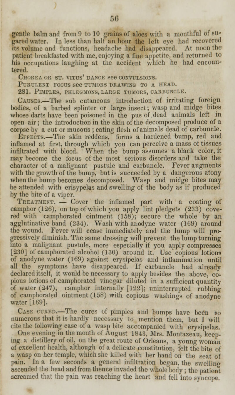 5G gentle balm and from 9 to 10 grains of aloes with a mouthful of su- gared water. In less than half an hour the left eye had recovered Its volume and functions, headache had disappeared. At noon the patient breakfasted with me, enjoying a fine appetite, and returned to his occupations laughing at the accident which he had encoun- tered. Chorea or st. vitus' dance see convulsions. Purulent focus see tumors drawing to a head. 281. Pimples, phlegmons, large tumors, carbuncle. Causes.—The sub cutaneous introduction of irritating foreign bodies, of a barbed splinter or large insect; wasp and midge bites whose darts have been poisoned in the pus of. dead animals left in open air; the introduction in the skin of the decomposed produce of a corpse by a cut or mucous ; eating flesh of animals dead of carbuncle. Effects.—The skin reddens, forms a hardened bump, red and inflamed at first, through which you can perceive a mass ol tissues infiltrated with blood. When the bump assumes a black color, it may become the focus of the most serious disorders and take the character of a malignant pustule and carbuncle. Fever augments with the growth of the bump, but is succeeded by a dangerous atony when the bump becomes decomposed. Wasp and midge bites may be attended with erisypelas and swelling of the body as if produced by the bite of a viper. Treatment. — Cover the inflamed part with a coating of camphor (126), on top of which you apply lint pledgets (233) cove- red with camphorated ointment (158); secure the whole by an agglutinative band (234). Wash with anodyne water (169) around the wound. Fever will cease immediately and the lump will pro- gressively diminish. The same dressing will prevent the lump turning into a malignant pustule, more especially if you apply compresses [230] of camphorated alcohol (130) around it. Use copious lotions of anodyne water (169) against erysipelas and inflammation until all the symptoms have disappeared. If carbuncle had already declared itself, it would be necessary to apply besides the above, co- pious lotions of camphorated vinegar diluted in a sufficient quantity of water (247), camphor internally [122]; uninterrupted rubbing of camphorated ointment (158) with copious washings of anodyne water [169]. Case cured.—The cures of pimples and bumps have been so numerous that it is hardly necessary to mention them, but I will eite the following case of a wasp bite accompanied with erysipelas. One evening in the month of August 1843, Mrs. Montazeau, keep- ing a distillery of oil, on the great route of Orleans, a young woman of excellent health, although of a delicate constitution, felt the bite of a wasp on her temple, which she killed with her hand on the seat of pain. In a few seconds a general infiltration began, the swelling ascended the head and from thence invaded the whole body ; the patient screamed that the pain was reaching the heart and fell into syncope.