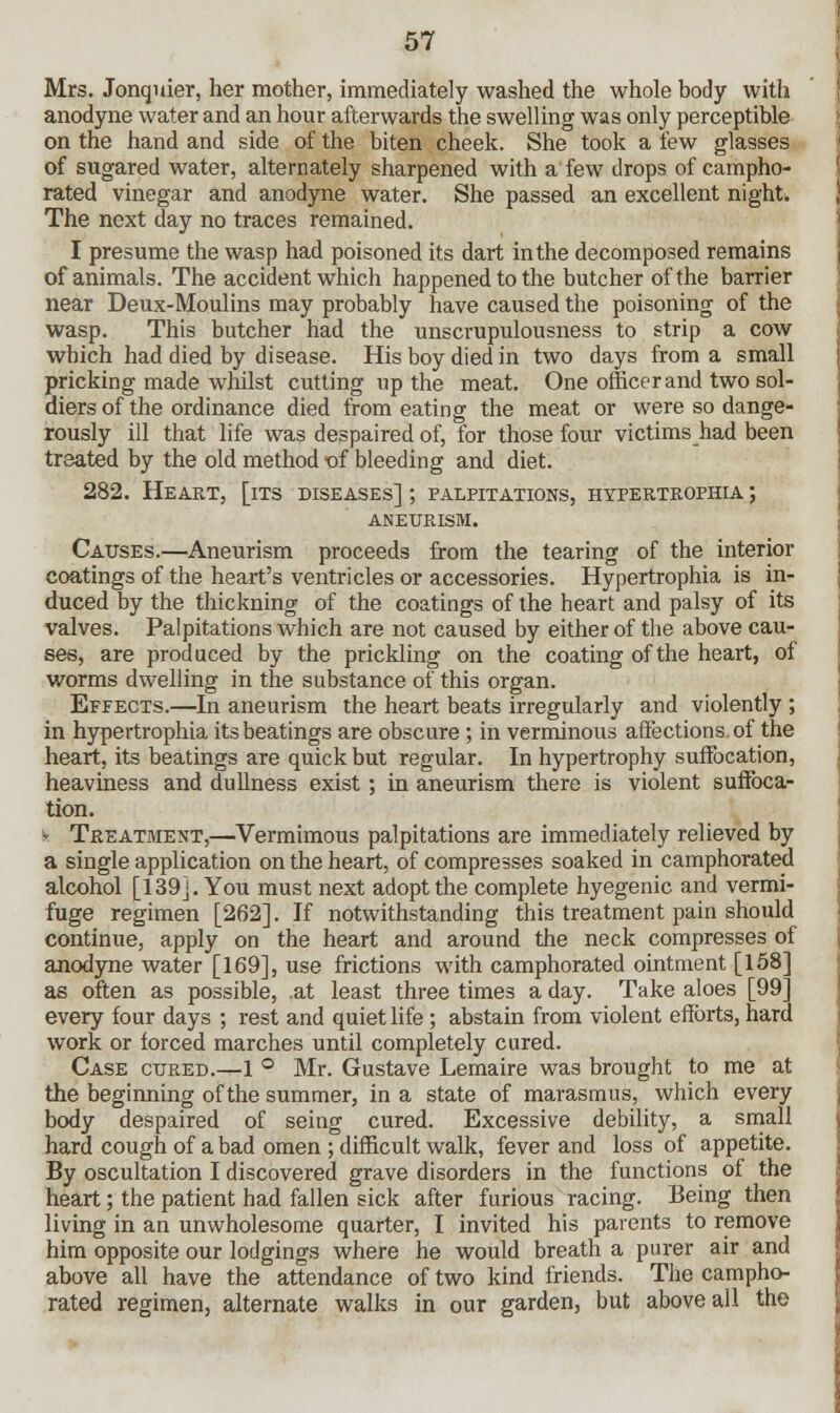 Mrs. Jonquier, her mother, immediately washed the whole body with anodyne water and an hour afterwards the swelling was only perceptible on the hand and side of the biten cheek. She took a tew glasses of sugared water, alternately sharpened with a few drops of campho- rated vinegar and anodyne water. She passed an excellent night. The next day no traces remained. I presume the wasp had poisoned its dart in the decomposed remains of animals. The accident which happened to the butcher of the barrier near Deux-Moulins may probably have caused the poisoning of the wasp. This butcher had the unscrupulousness to strip a cow which had died by disease. His boy died in two days from a small pricking made whilst cutting up the meat. One officer and two sol- diers of the ordinance died from eating the meat or were so dange- rously ill that life was despaired of, for those four victims had been treated by the old method of bleeding and diet. 282. Heart, [its diseases] ; palpitations, hypertrophia ; aneurism. Causes.—Aneurism proceeds from the tearing of the interior coatings of the heart's ventricles or accessories. Hypertrophia is in- duced by the thickning of the coatings of the heart and palsy of its valves. Palpitations which are not caused by either of the above cau- ses, are produced by the prickling on the coating of the heart, of worms dwelling in the substance of this organ. Effects.—In aneurism the heart beats irregularly and violently ; in hypertrophia its beatings are obscure ; in verminous affections of the heart, its beatings are quick but regular. In hypertrophy suffocation, heaviness and dullness exist; in aneurism there is violent suffoca- tion. fe Treatment,—Vermimous palpitations are immediately relieved by a single application on the heart, of compresses soaked in camphorated alcohol [139]. You must next adopt the complete hyegenic and vermi- fuge regimen [262]. If notwithstanding this treatment pain should continue, apply on the heart and around the neck compresses of anodyne water [169], use frictions with camphorated ointment [158] as often as possible, .at least three times a day. Take aloes [99] every four days ; rest and quiet life ; abstain from violent efforts, hard work or forced marches until completely cured. Case cured.—1 ° Mr. Gustave Lemaire was brought to me at the beginning of the summer, in a state of marasmus, which every body despaired of seing cured. Excessive debility, a small hard cough of a bad omen ; difficult walk, fever and loss of appetite. By oscultation I discovered grave disorders in the functions of the heart; the patient had fallen sick after furious racing. Being then living in an unwholesome quarter, I invited his parents to remove him opposite our lodgings where he would breath a purer air and above all have the attendance of two kind friends. The campho- rated regimen, alternate walks in our garden, but above all the