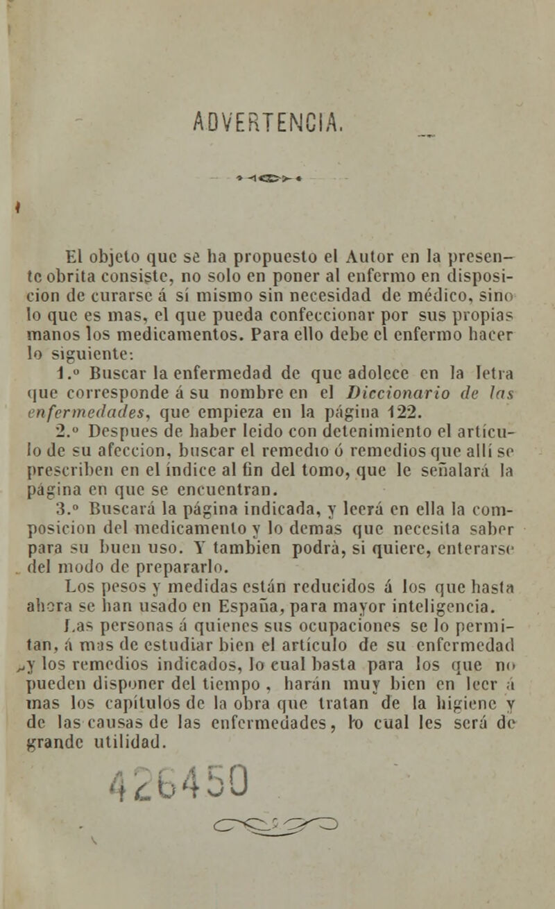 ADVERTENCIA. * El objeto que se ha propuesto el Autor en la presen- te obrita consiste, no solo en poner al enfermo en disposi- ción de curarse á sí mismo sin necesidad de médico, sino lo que es mas, el que pueda confeccionar por sus propias manos los medicamentos. Para ello debe el enfermo hacer lo siguiente: í.° Buscar la enfermedad de que adolece en la íetra que corresponde á su nombre en el Diccionario de las enfermedades, que empieza en la página 122. 2. Después de haber leido con detenimiento el articu- lo de su afección, buscar el remedio ó remedios que alli se prescriben en el índice al fin del tomo, que le señalará la pagina en que se encuentran. 3.° Buscará la página indicada, y leerá en ella la com- posición del medicamento y lo demás que necesita sabor para su buen uso. Y también podrá, si quiere, enterarse del modo de prepararlo. Los pesos y medidas están reducidos á los que hasta ahora se han usado en España, para mayor inteligencia. í,as personas á quienes sus ocupaciones se lo permi- tan, á mas de estudiar bien el artículo de su enfermedad ..y los remedios indicados, lo cual basta para los que m. pueden disponer del tiempo . harán muy bien en leer á mas los capítulos de la obra que tratan de la higiene y de las causas de las enfermedades, ro cual les será de grande utilidad. •50