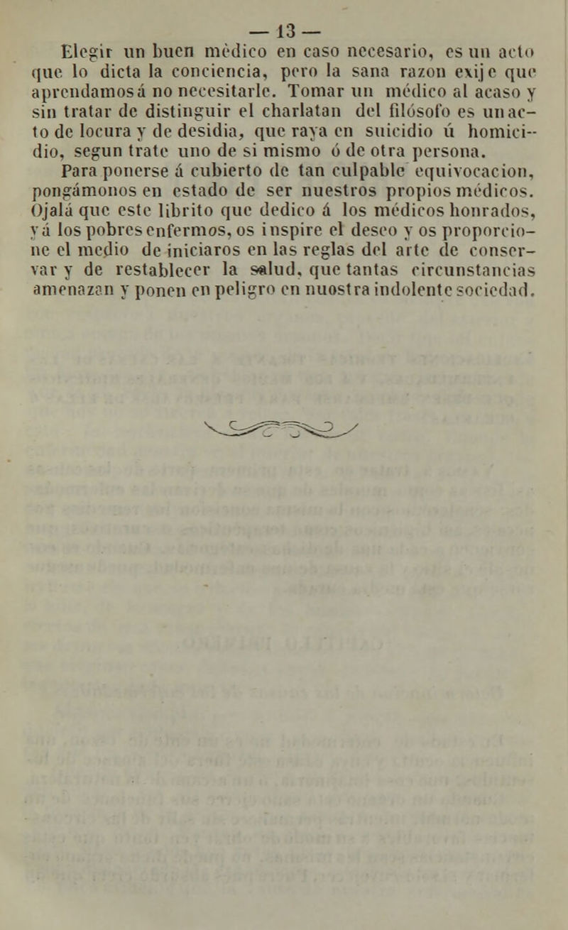 Elegir un buen medico en caso necesario, es un acto que lo dicta la conciencia, pero la sana razón e\ij e que aprendamosá no necesitarle. Tomar un médico al acaso y sin tratar de distinguir el charlatán del filósofo es un ac- to de locura y de desidia, que raya en suicidio ú homici- dio, según trate uno de si mismo ó de otra persona. Para ponerse á cubierto de tan culpable equivocación, pongámonos en estado de ser nuestros propios médicos. Ojalá que este librito que dedico á los médicos honrados, yá los pobres enfermos, os inspire el deseo y os proporcio- ne el medio de iniciaros en las reglas del arte de conser- var y de restablecer la salud, que tantas circunstancias amenazan y ponen en peligro en nuostra indolente sociedad.