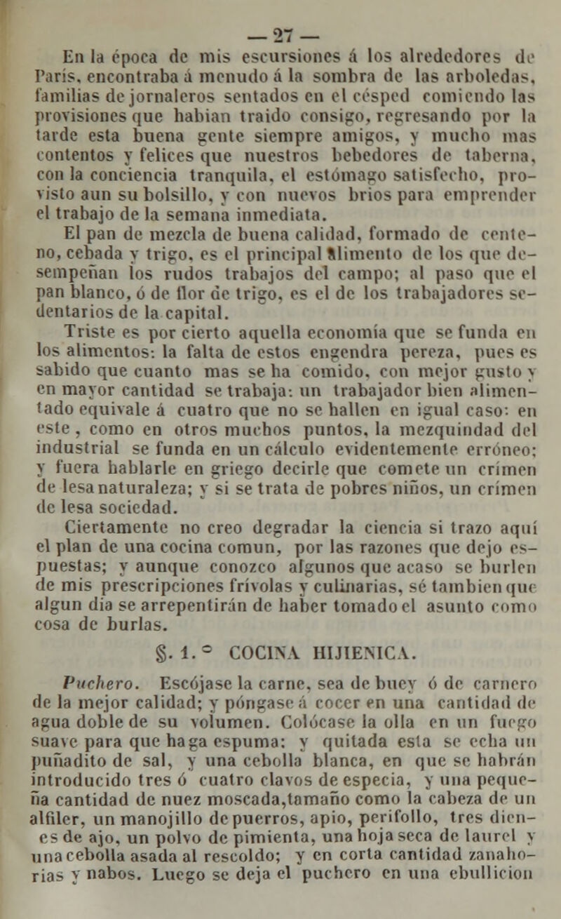 En la época de mis excursiones ¡i los alrededores de París, encontraba a menudo á la sombra de las arboledas, familias de jornaleros sentados en el césped comiendo las provisiones que habían traído consigo, represando por la tarde esta buena gente siempre amigos, y mucho mas contentos y felices que nuestros bebedores de taberna, con la conciencia tranquila, el estómago satisfecho, pro- visto aun su bolsillo, y con nuevos bríos para emprender el trabajo de la semana inmediata. El pan de mezcla de buena calidad, formado de cente- no, cebada y trigo, es el principal alimento de los que de- sempeñan los rudos trabajos del campo; al paso que el pan blanco, ó de flor de trigo, es el de los trabajadores se- dentarios de la capital. Triste es por cierto aquella economía que se funda en los alimentos-, la falta de estos engendra pereza, pues es sabido que cuanto mas se ha comido, con mejor gusto > en mayor cantidad se trabaja-, un trabajador bien alimen- tado equivale a cuatro que no se hallen en igual caso-- en este , como en otros muchos puntos, la mezquindad del industrial se funda en un cálculo evidentemente erróneo: y fuera hablarle en griego decirle que comete un crimen de lesa naturaleza; y si se trata de pobres niños, un crimen de lesa sociedad. Ciertamente no creo degradar la ciencia sí trazo aquí el plan de una cocina común, por las razones que dejo es- puestas; y aunque conozco algunos que acaso se burlen de mis prescripciones frivolas y culinarias, sé también que algún dia se arrepentirán de haber tomado el asunto como cosa de burlas. §. 1.° COCINA HIJIEMCA. Vueltero. Escójase la carne, sea de buey ó de carnero de la mejor calidad; y póngase ¡\ cocer en una cantidad de apiia doble de su volumen. Colócase la olla en un fuego suave para que haga espuma: y quitada esta se echa un puñadito de sal, y una cebolla blanca, en que se habrán introducido tres ó cuatro clavos de especia, y una peque- ña cantidad de nuez moscada,tamaño como la cabeza de un alfder, unmanojillo de puerros, apio, perifollo, tres dien- es de ajo, un polvo de pimienta, una hoja seca de laurel y una cebolla asada al rescoldo; y en corta cantidad zanaho- rias y nabos. Luego se deja el puchero en una ebullición