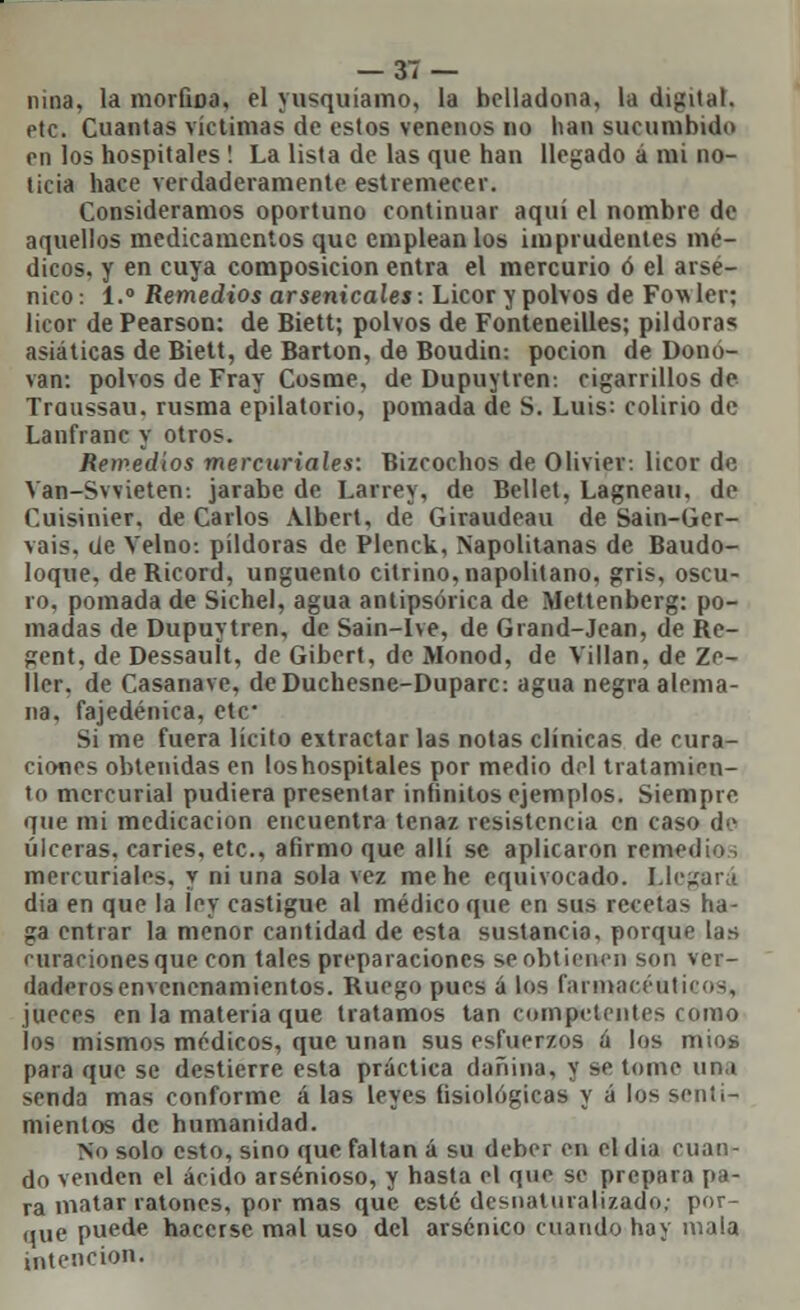 nina, la morfiDa, el yusquíamo, la belladona, la digital, etc. Cuantas víctimas de estos venenos no han sucumbido en los hospitales ! La lista de las que han llegado á mi no- ticia hace verdaderamente estremecer. Consideramos oportuno continuar aquí el nombre de aquellos medicamentos que emplean los imprudentes mé- dicos, y en cuya composición entra el mercurio ó el arsé- nico : 1.° Remedios arsenicales: Licor y polvos de Fowler; licor de Pearson: de Biett; polvos de Fonteneilles; pildoras asiáticas de Biett, de Barton, de Boudin: poción de Dono- van: polvos de Fray Cosme, de Dupuytren-. cigarrillos de Traussau. rusma epilatorio, pomada de S. Luis: colirio de Lanfranc y otros. Remedios mercuriales: Bizcochos de Oliviev. licor de Van-Svvieten: jarabe de Larrey, de Bellet, Lagneau, de Cuisinier. de Carlos Albert, de Giraudeau de Sain-Ger- vais. de Velno-. pildoras de Plenck, Napolitanas de Baudo- loque, deRicord, ungüento citrino, napolitano, gris, oscu- ro, pomada de Sichel, agua antipsórica de Mettenberg: po- madas de Dupuytren, de Sain-lve, de Grand-Jean, de Re- gent, de Dessauít, de Gibert, de Monod, de Villan, de Ze- 11er. de Casanave, deDuchesne-Duparc: agua negra alema- na, fajedénica, etc* Si me fuera lícito extractar las notas clínicas de cura- ciones obtenidas en los hospitales por medio del tratamien- to mercurial pudiera presentar infinitos ejemplos. Siempre que mi medicación encuentra tenaz resistencia en caso de úlceras, caries, etc., afirmo que allí se aplicaron remedio mercuriales, y ni una sola vez me he equivocado. Llegará dia en que la ley castigue al médico que en sus recetas ha- ga entrar la menor cantidad de esta sustancia, porque las miraciones que con tales preparaciones se obtienen son ver- daderos envenenamientos. Ruego pues á los fannacciiti' o-,, jueces en la materia que tratamos tan competentes como los mismos médicos, que unan sus esfuerzos á los míos para que se destierre esta práctica dañina, y se tome um senda mas conforme á las leyes fisiológicas y á los senti- mientos de humanidad. No solo esto, sino que faltan á su deber en el dia cuan- do venden el ácido arsenioso, y hasta el que se prepara pa- ra matar ratones, por mas que esté desnaturalizado; por- que puede hacerse mal uso del arsénico cuando hay mala intención.