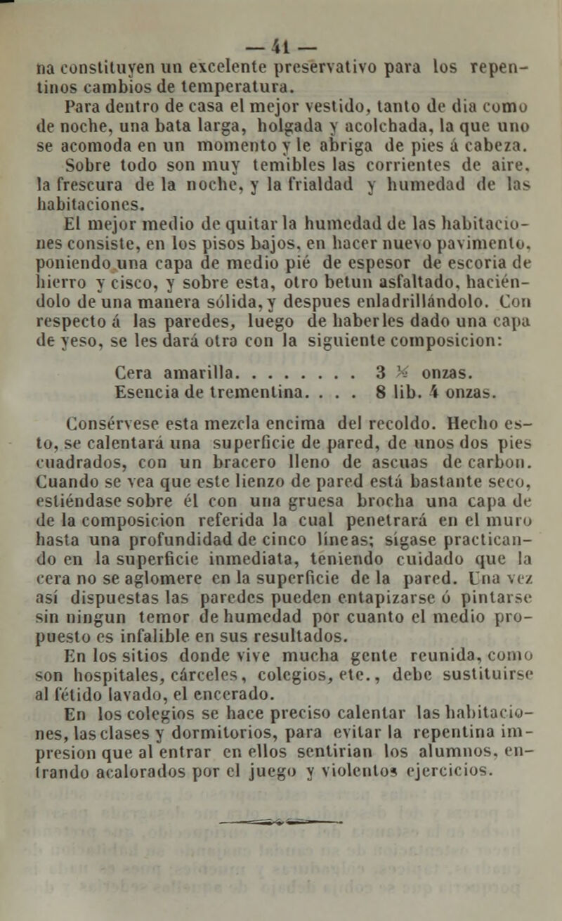 na constituyen un excelente preservativo para los repen- tinos cambios de temperatura. Para dentro de casa el mejor vestido, tanto de día como de noche, una bata larga, holgada y acolchada, la que uno se acomoda en un momento y le abriga de pies á cabeza. Sobre todo son muy temibles las corrientes de aire. la frescura de la noche, y la frialdad y humedad de las habitaciones. El mejor medio de quitarla humedad de las habitacio- nes consiste, en los pisos bajos, en hacer nuevo pavimento, poniendo una capa de medio pié de espesor de escoria de hierro y cisco, y sobre esta, otro betún asfaltado, hacién- dolo de una manera sólida, y después enladrillándolo. Con respecto á las paredes, luego de haberles dado una capa de yeso, se les dará otra con la siguiente composición: Cera amarilla 3 '; onzas. Esencia de trementina. ... 8 lib. 4 onzas. Consérvese esta mezcla encima del recoldo. Hecho es- to, se calentará una superficie de pared, de unos dos pies cuadrados, con un bracero lleno de ascuas de carbón. Cuando se vea que este lienzo de pared está bastante seco, esliéndase sobre él con una gruesa brocha una capa dr de la composición referida la cual penetrará en el muro hasta una profundidad de cinco líneas; sígase practican- do en la superficie inmediata, teniendo cuidado que la cera no se aglomere en la superficie de la pared. Una vez así dispuestas las paredes pueden entapizarse ó pintarse sin ningún temor de humedad por cuanto el medio pro- puesto es infalible en sus resultados. En los sitios donde vive mucha gente reunida, como •^on hospitales, cárceles, colegios, etc., debe sustituirse al fétido lavado, el encerado. En los colegios se hace preciso calentar las habitacio- nes, las clases y dormitorios, para evitar la repentina im- presión que al entrar en ellos sentirían los alumnos, en- trando acalorados por el juego y violentos ejercicios.