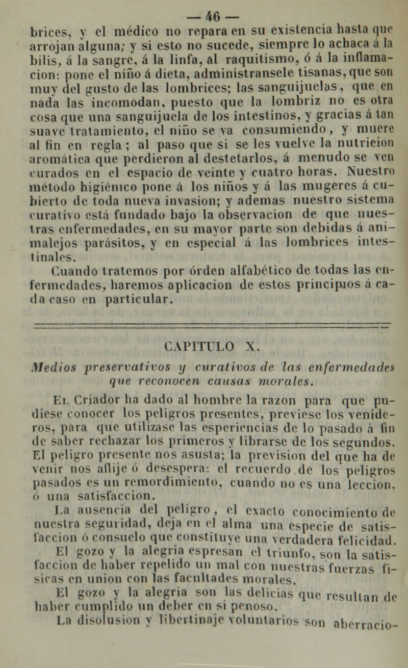 brices, y el médico no repara en su existencia hasta que arrojan alguna; y si esto no sucede, siempre lo achaca a la bilis, á la sangre, á la linfa, al raquitismo, ó á la inflama- ción-, pone el niño á dieta, adminístransele tisanas, que son muy del gusto de las lombrices; las sanguijuelas, que en nada las incomodan, puesto que la lombriz no es otra cosa que una sanguijuela de los intestinos, y gracias á tan suave tratamiento, el niño se va consumiendo, y muere al fin en regla; al paso que si se les vuelve la nutrición aromática que perdieron al destetarlos, á menudo se ven curados en el espacio de veinte y cuatro horas. Nuestro método higiénico pone ¡i los niños y á las mugeres a cu- bierto de toda nueva invasión; y ademas nuestro sistema curativo está fundado bajo la observación de que nues- tras enfermedades, en su mayor parte son debidas á ani- malejos parásitos, y en especial á las lombrices intes- tinales. Cuando tratemos por orden alfabético de todas las en- fermedades, haremos aplicación de estos principios á ca- da caso en particular. CAPITULO X. Medios preservad ros y curativos de las enfermedades que reconocen causas morales. El Criador ha dado al hombre la razón para que pu- diese conocer los peligros presentes, previese los venide- ros, para (pie utilizase las esperiencias de lo pasado á fin de saber rechazar los primeros y librarse de los segundos. El peligro presente nos asusta; la previsión del que ha de venir nos aflije ó desespera-, el recuerdo de los peligros pasados es un remordimiento, cuando no es una lección, o una satisfacción. I.a ausencia del peligro, el exacto conocimiento de nuestra seguridad, deja en el alma una especie de satis- facción o consuelo que constituye una verdadera felicidad. El gozo y la alegría espresan el triunfo, son la satis- facción de haber repelido un mal con nuestras fuerzas fí- sicas en unión con las facultades morales. El gozo y la alegría son las delicias que resultan de haber cumplido un deber en si penoso. l.a disoiusion y libertinaje voluntarios son aberrado-