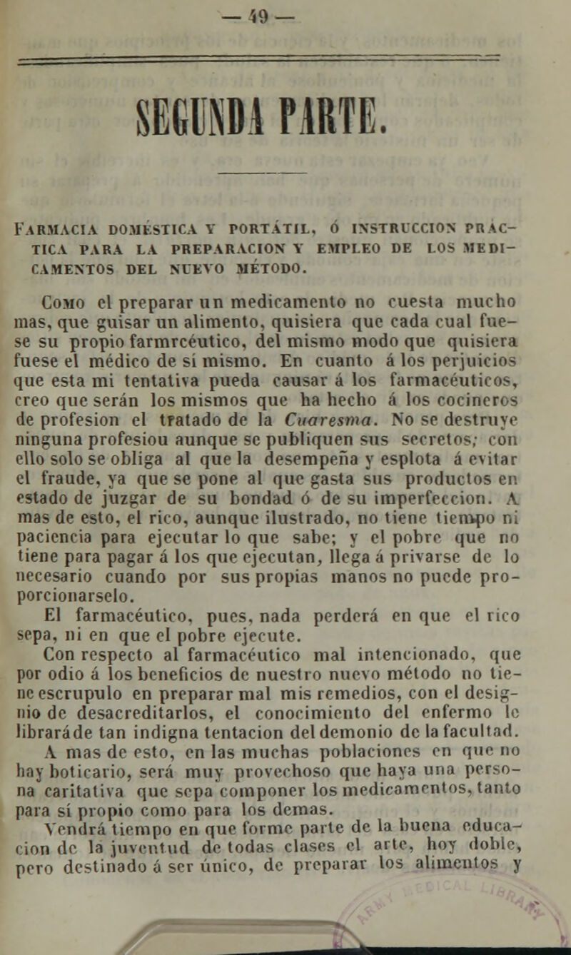 SEGUÍA PARTE. Farmacia doméstica y portátil, o instrucción prac- tica PARA LA PREPARACIÓN Y EMPLEO DE LOS MEDI- CAMENTOS DEL NUEVO MÉTODO. Como el preparar un medicamento no cuesta mucho mas, que guisar un alimento, quisiera que cada cual fue- se su propio farmrcéutico, del mismo modo que quisiera fuese el médico de sí mismo. En cuanto á los perjuicios que esta mi tentativa pueda causar á los farmacéuticos, creo que serán los mismos que ha hecho á los cocineros de profesión el tratado de la Cuaresma. No se destruye ninguna profesiou aunque se publiquen sus secretos; con ello solo se obliga al que la desempeña y esplota á evitar el fraude, ya que se pone al que gasta sus productos en estado de juzgar de su bondad ó de su imperfección. A. mas de esto, el rico, aunque ilustrado, no tiene tiempo ni paciencia para ejecutar lo que sabe; y el pobre que no tiene para pagar á los que ejecutan, llega á privarse de lo necesario cuando por sus propias manos no puede pro- porcionárselo. El farmacéutico, pues, nada perderá en que el rico sepa, ni en que el pobre ejecute. Con respecto al farmacéutico mal intencionado, que por odio á los beneficios de nuestro nuevo método no tie- ne escrúpulo en preparar mal mis remedios, con el desig- nio de desacreditarlos, el conocimiento del enfermo le libraráde tan indigna tentación del demonio de la facultad. A mas de esto, en las muchas poblaciones en que no hay boticario, será muy provechoso que haya una perso- na caritativa que sepa componer los medicamentos, tanto para sí propio como para los demás. Vendrá tiempo en que formo paite de la buena educa- ción de la juventud de todas clases el arte, hoy doble, pero destinado á ser único, de preparar los alimentos y J* 2^