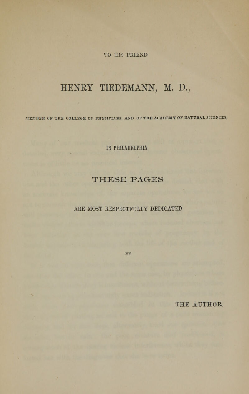 TO HIS FRIEND HENRY T1EDEMANN, M. D., ME3IBER OF THE COLLEGE OF PHYSICIANS, AND OF THE ACADEMY OF NATURAL SCIENCES, IN PHILADELPHIA. THESE PAGES ARE MOST RESPECTFULLY DEDICATED THE AUTHOR.