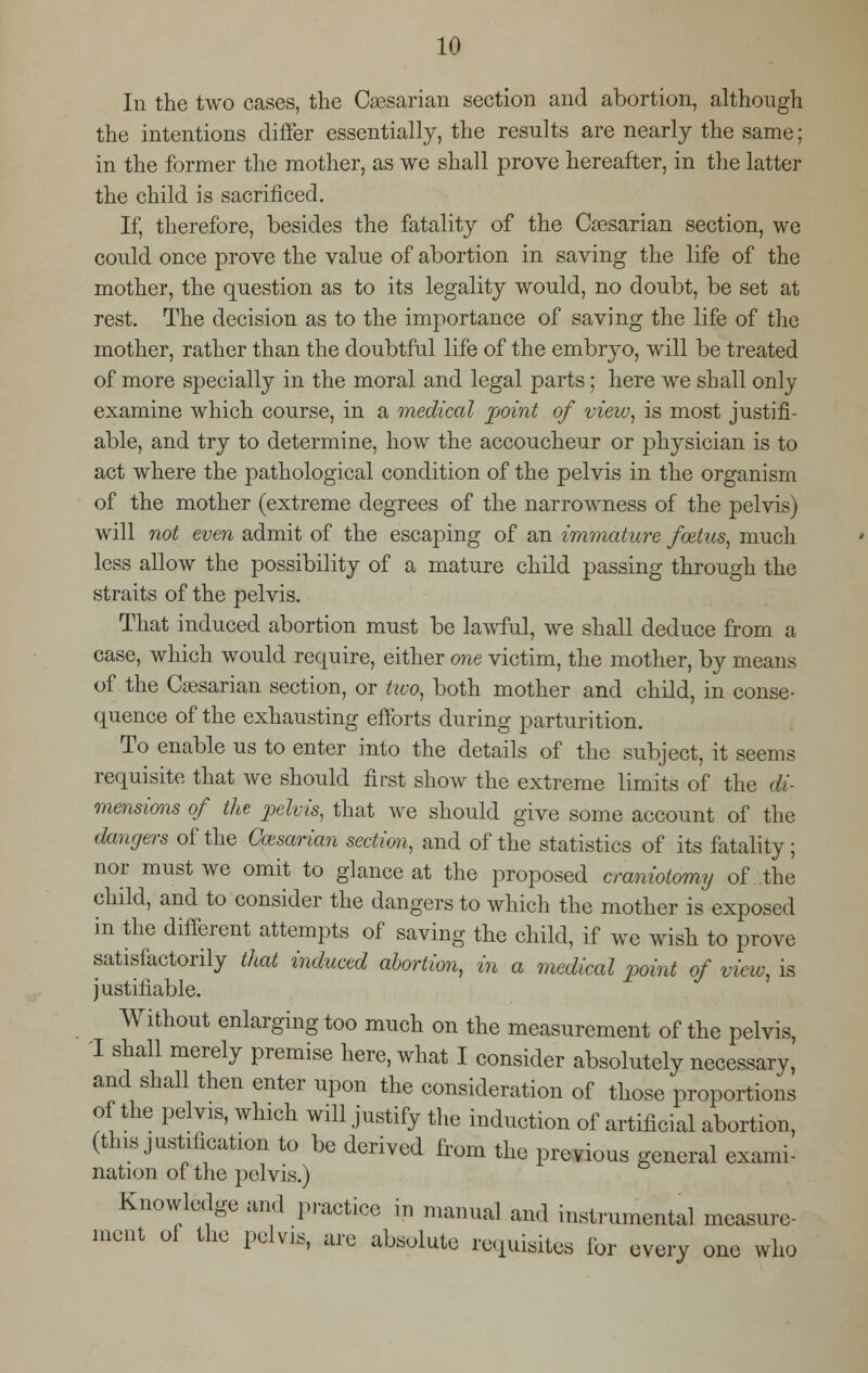 In the two cases, the Caesarian section and abortion, although the intentions differ essentially, the results are nearly the same; in the former the mother, as we shall prove hereafter, in the latter the child is sacrificed. If, therefore, besides the fatality of the CaBsarian section, we could once prove the value of abortion in saving the life of the mother, the question as to its legality would, no doubt, be set at rest. The decision as to the importance of saving the life of the mother, rather than the doubtful life of the embryo, will be treated of more specially in the moral and legal parts; here we shall only examine which course, in a medical point of view, is most justifi- able, and try to determine, how the accoucheur or physician is to act where the pathological condition of the pelvis in the organism of the mother (extreme degrees of the narrowness of the pelvis) will not even admit of the escaping of an immature foetus, much less allow the possibility of a mature child passing through the straits of the pelvis. That induced abortion must be lawful, we shall deduce from a case, which would require, either one victim, the mother, by means of the Caesarian section, or two, both mother and child, in conse- quence of the exhausting efforts during parturition. To enable us to enter into the details of the subject, it seems requisite that we should first show the extreme limits of the di- mensions of the pelvis, that we should give some account of the dangers of the Caesarian section, and of the statistics of its fatality; nor must we omit to glance at the proposed craniotomy of the child, and to consider the dangers to which the mother is exposed in the different attempts of saving the child, if we wish to prove satisfactorily that induced abortion, in a medical point of view, is justifiable. Without enlarging too much on the measurement of the pelvis, I shall merely premise here, what I consider absolutely necessary, and shall then enter upon the consideration of those proportions of the pelvis, which will justify the induction of artificial abortion, (this justification to be derived from the previous general exami- nation of the pelvis.) Knowledge and practice in manual and instrumental measure- ment of the pelvis, are absolute requisites for every one who