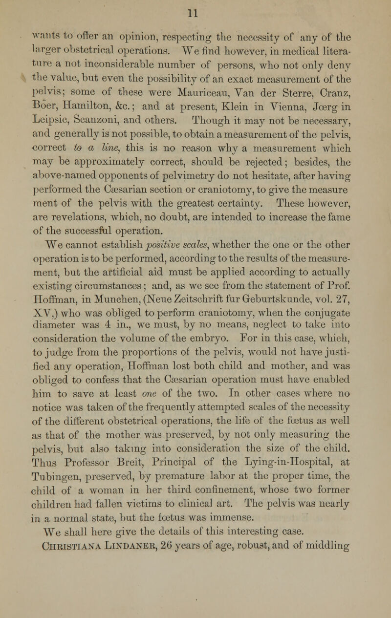 wants to offer an opinion, respecting the necessity of any of the larger obstetrical operations. We find however, in medical litera- ture a not inconsiderable number of persons, who not only deny the value, but even the possibility of an exact measurement of the pelvis; some of these were Mauriceau, Van der Sterre, Cranz, Boer, Hamilton, &c.; and at present, Klein in Vienna, Jcerg in Leipsic, Scanzoni, and others. Though it may not be necessary, and generally is not possible, to obtain a measurement of the pelvis, correct to a line, this is no reason why a measurement which may be approximately correct, should be rejected; besides, the above-named opponents of pelvimetry do not hesitate, after having performed the Caesarian section or craniotomy, to give the measure ment of the pelvis with the greatest certainty. These however, are revelations, which, no doubt, are intended to increase the fame of the successful operation. We cannot establish positive scales, whether the one or the other operation is to be performed, according to the results of the measure- ment, but the artificial aid must be applied according to actually existing circumstances; and, as we see from the statement of Prof. Hoffman, in Munchen, (Neue Zeitschrift fur Geburtskunde, vol. 27, XV,) who was obliged to perform craniotomy, when the conjugate diameter was 4 in., we must, by no means, neglect to take into consideration the volume of the embryo. For in this case, which, to judge from the proportions of the pelvis, would not have justi- fied any operation, Hoffman lost both child and mother, and was obliged to confess that the Caesarian operation must have enabled him to save at least one of the two. In other cases where no notice was taken of the frequently attempted scales of the necessity of the different obstetrical operations, the life of the foetus as well as that of the mother was preserved, by not only measuring the pelvis, but also taking into consideration the size of the child. Thus Professor Breit, Principal of the Lying-in-Hospital, at Tubingen, preserved, by premature labor at the proper time, the child of a woman in her third confinement, whose two former children had fallen victims to clinical art. The pelvis was nearly in a normal state, but the foetus was immense. We shall here give the details of this interesting case. Christiana Lindaner, 26 years of age, robust, and of middling