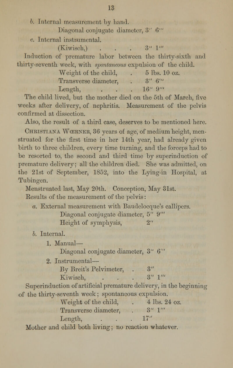 b. Internal measurement by hand. Diagonal conjugate diameter, 3 6' c. Internal instrumental. (Kiwisch,) . . . 3 1' Induction of premature labor between the thirty-sixth and thirty-seventh week, with spontaneous expulsion of the child. Weight of the child, . 5 lbs. 10 oz. Transverse diameter, . 3 6' Length, . . . 16 9' The child lived, but the mother died on the 5th of March, five weeks after delivery, of nephritis. Measurement of the pelvis confirmed at dissection. Also, the result of a third case, deserves to be mentioned here. Christiana Wcerner, 36 years of age, of medium height, men- struated for the first time in her 14th year, had already given birth to three children, every time turning, and the forceps had to be resorted to, the second and third time by superinduction of premature delivery; all the children died. She was admitted, on the 21st of September, 1852, into the Lying-in Hospital, at Tubingen. Menstruated last, May 20th. Conception, May 31st. Eesults of the measurement of the pelvis: a. External measurement with Baudelocque's callipers. Diagonal conjugate diameter, 5 9' Height of symphysis, 2 b. Internal. 1. Manual— Diagonal conjugate diameter, 3 6' 2. Instrumental— By Breit's Pelvimeter, . 3 Kiwisch, ... 3 V Superinduction of artificial premature delivery, in the beginning of the thirty-seventh week; spontaneous expulsion. Weight of the child, . 4 lbs. 24 oz. Transverse diameter, . 3 1' Length, . . . 17 Mother and child both living; no reaction whatever.