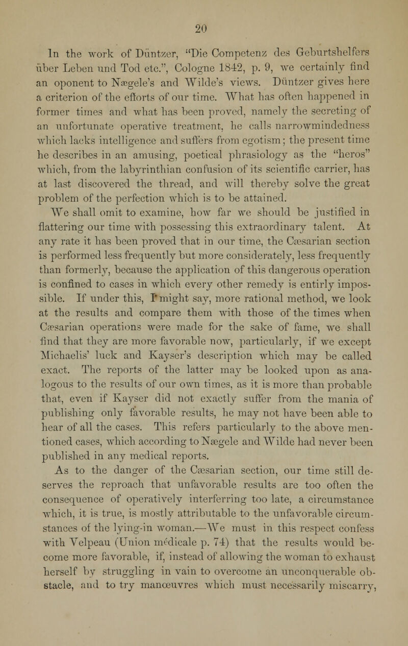 In the work of Duntzer, Die Competent des Geburtshelfbrs fiber Leben imd Tod etc., Cologne 1842, p. 9, we certainly find an oponent to Naegele's and Wilde's views. Diintzer gives here a criterion of the efforts of our time. What has often happened in former times and what has been proved, namely the secreting of an unfortunate operative treatment, he calls narrowmindedness which lacks intelligence and suffers from egotism; the present time he describes in an amusing, poetical phrasiology as the heros which, from the labyrinthian confusion of its scientific carrier, has at last discovered the thread, and will thereby solve the great problem of the perfection which is to be attained. We shall omit to examine, how far we should be justified in flattering our time with possessing this extraordinary talent. At any rate it has been proved that in our time, the Caesarian section is performed less frequently but more considerately, less frequently than formerly, because the application of this dangerous operation is confined to cases in which every other remedy is entirly impos- sible. If under this, I* might say, more rational method, we look at the results and compare them with those of the times when Caesarian operations were made for the sake of fame, we shall find that they are more favorable now, particularly, if we except Michaelis' luck and Kayser's description which may be called exact. The reports of the latter may be looked upon as ana- logous to the results of our own times, as it is more than probable that, even if Kayser did not exactly suffer from the mania of publishing only favorable results, he may not have been able to hear of all the cases. This refers particularly to the above men- tioned cases, which according to Nsegele and Wilde had never been published in any medical reports. As to the danger of the Coesarian section, our time still de- serves the reproach that unfavorable results are too often the consequence of operatively interferring too late, a circumstance which, it is true, is mostly attributable to the unfavorable circum- stances of the lying-in woman.—We must in this respect confess with Velpeau (Union nu'dicale p. 74) that the results would be- come more favorable, if, instead of allowing the woman to exhaust herself by struggling in vain to overcome an unconquerable ob- stacle, and to try manoeuvres which must necessarily miscarry,