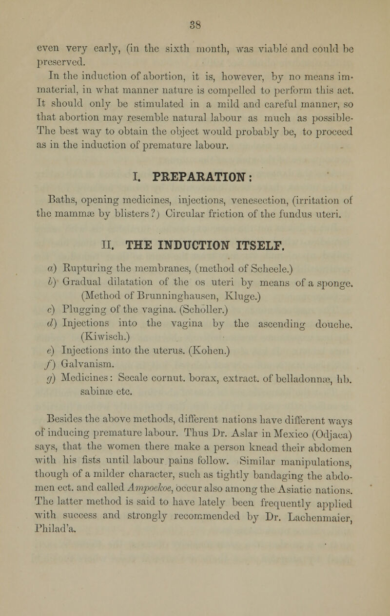 even very early, (in the sixth month, was viable and could be preserved. In the induction of abortion, it is, however, by no means irm material, in what manner nature is compelled to perform this act. It should only be stimulated in a mild and careful manner, so that abortion may resemble natural labour as much as possible- The best way to obtain the object would probably be, to proceed as in the induction of premature labour. I. PREPARATION: Baths, opening medicines, injections, venesection, (irritation of the mammae by blisters?) Circular friction of the fundus uteri. II. THE INDUCTION ITSELF. a) Rupturing the membranes, (method of Scheele.) b) Gradual dilatation of the os uteri by means of a sponge. (Method of Brunninghausen, Kluge.) c) Plugging of the vagina. (Scholler.) d) Injections into the vagina by the ascending douche. (Kiwisch.) e) Injections into the uterus. (Kohen.) /) Galvanism. ff) Medicines: Secale cornut. borax, extract, of belladonnas, lib. sabinaa etc. Besides the above methods, different nations have different ways of inducing premature labour. Thus Dr. Aslar in Mexico (Odjaca) says, that the women there make a person knead their abdomen with his fists until labour pains follow. Similar manipulations though of a milder character, such as tightly bandaging the abdo- men ect. and called Ampockoe, occur also among the Asiatic nations. The latter method is said to have lately been frequently applied with success and strongly recommended by Dr. Lachenmaier Philad'a,