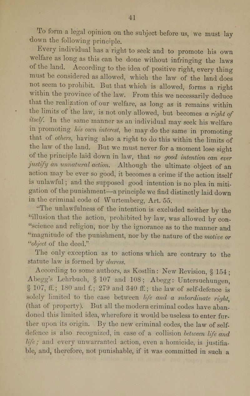 To form a legal opinion on the subject before us, we must lay down the following principle. Every individual has a right to seek and to promote his own welfare as long as this can be done without infringing the laws of the land. According to the idea of positive right, every thing must be considered as allowed, which the law of the land does not seem to prohibit. But that which is allowed, forms a right within the province of the law. From this we necessarily deduce that the realization of our welfare, as long as it remains within the limits of the law, is not only allowed, but becomes a right of itself. In the same manner as an individual may seek his welfare m promoting his own interest he may do the same in promoting that of others, having also a right to do this within the limits of the law of the land. But we must never for a moment lose sight of the principle laid down in law, that no good intention can ever justify an unnatural action. Although the ultimate object of an action may be ever so good, it becomes a crime if the action itself is unlawful; and the supposed good intention is no plea in miti- gation of the punishment—a principle we find distinctly laid down in the criminal code of VYurtemberg, Art. 55. The unlawfulness of the intention is excluded neither by the illusion that the action, prohibited by law, was allowed by con- science and religion, nor by the ignorance as to the manner and magnitude of the punishment, nor by the nature of the motive or object of the deed. The only exception as to actions which are contrary to the statute law is formed by duress. According to some authors, as Kostlin: New Eevision, § 154 ■ Abegg's Lehrbuch, §107 and 108; Abegg: Untersuchungen, § 107, ff.; 180 ;m.l f.; 279 and 840 ff.; the law of self-defence is solely limited to the case between life and a subordinate right, (that of property). But all the modern criminal codes have aban- doned this limited idea, wherefore it would be useless to enter fur- ther upon its origin. By the new criminal codes, the law of self- defence is also recognized, in case of a collision between life and and every unwarranted action, even a homicide, is justifia- ble, and, therefore, not punishable, if it was committed in such a