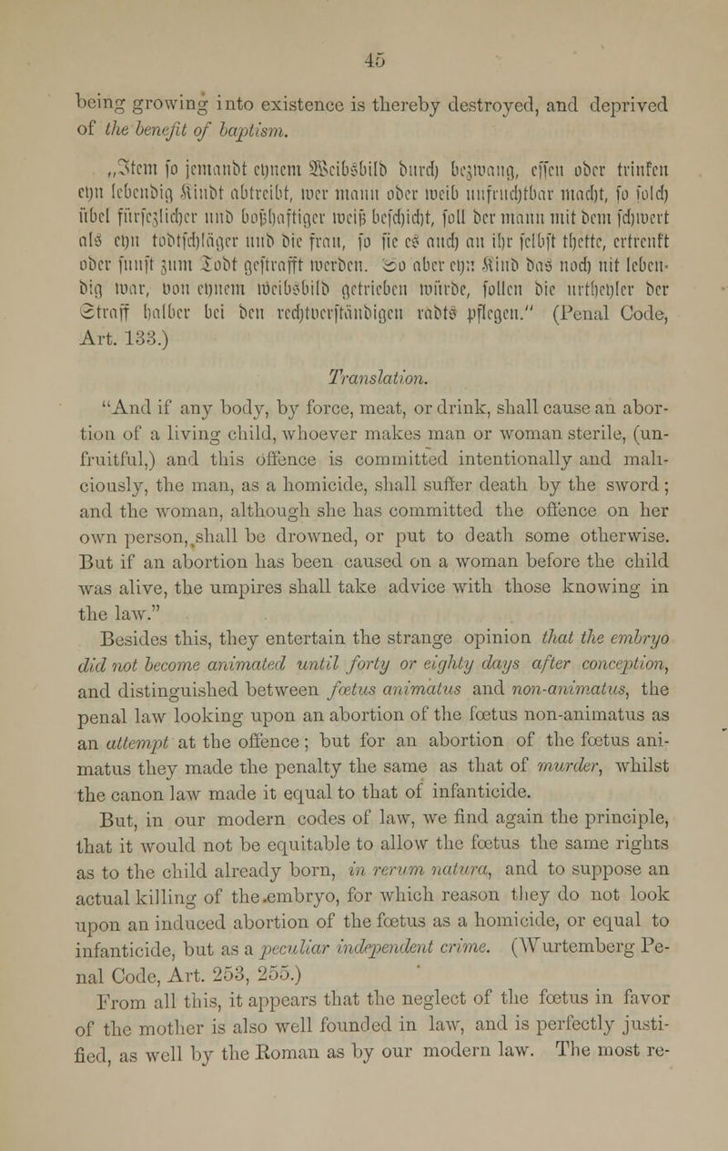 being growing into existence is thereby destroyed, and deprived of the benefit of baptism. „3tem (o jemctnbt etjnem 3Bcib§bilb bnrdj be$niaug, effcn obcr trinfen ci)u (ebcnbig $inbt abtreibt, mcr mami obcr mcib nnfrnerjtbar ntad)t, fo fold) i'tbcl fiirfcjlicrjer unb bojjl)aftiger roeifj bc[d)id)t, foil bcr niann mit bem fdjroert aly cijii tobtfdjlager nub bie frail, fo fie c$ and) an trjr felbft tljcttc, ertrenft obcr fnnft 311m Sobt gcftrnfft roerben. &o abcr et)n ftinb baa nod) nit lcbcn= bin tuar, non crjncm lticibobilb getricben roitrbe, fallen bic nrtrjerjfer bcr Straff balbcr bci ben recrjtDcrftanbigen rdbtS nflcgcn. (Penal Code, Art. 138.) Translation. And if any body, by force, meat, or drink, shall cause an abor- tion of a living child, whoever makes man or woman sterile, (un- fruitful,) and this Offence is committed intentionally and mali- ciously, the man, as a homicide, shall suffer death by the sword; and the woman, although she has committed the offence on her own person,%shall be drowned, or put to death some otherwise. But if an abortion has been caused on a woman before the child was alive, the umpires shall take advice with those knowing in the law. Besides this, they entertain the strange opinion that the embryo did not become animated until forty or eighty days after conception, and distinguished between foetus animatus and non-animatus, the penal law looking upon an abortion of the foetus non-animatus as an attempt at the offence; but for an abortion of the foetus ani- matus they made the penalty the same as that of murder, whilst the canon law made it equal to that of infanticide. But, in our modern codes of law, we find again the principle, that it would not be equitable to allow the foetus the same rights as to the child already born, in rerum naiura, and to suppose an actual killing of the .embryo, for which reason they do not look upon an induced abortion of the foetus as a homicide, or equal to infanticide, but as a peculiar independent crime. (Wurtemberg Pe- nal Code, Art. 253, 255.) From all this, it appears that the neglect of the foetus in favor of the mother is also well founded in law, and is perfectly justi- fied as well by the Eoman as by our modern law. The most re-