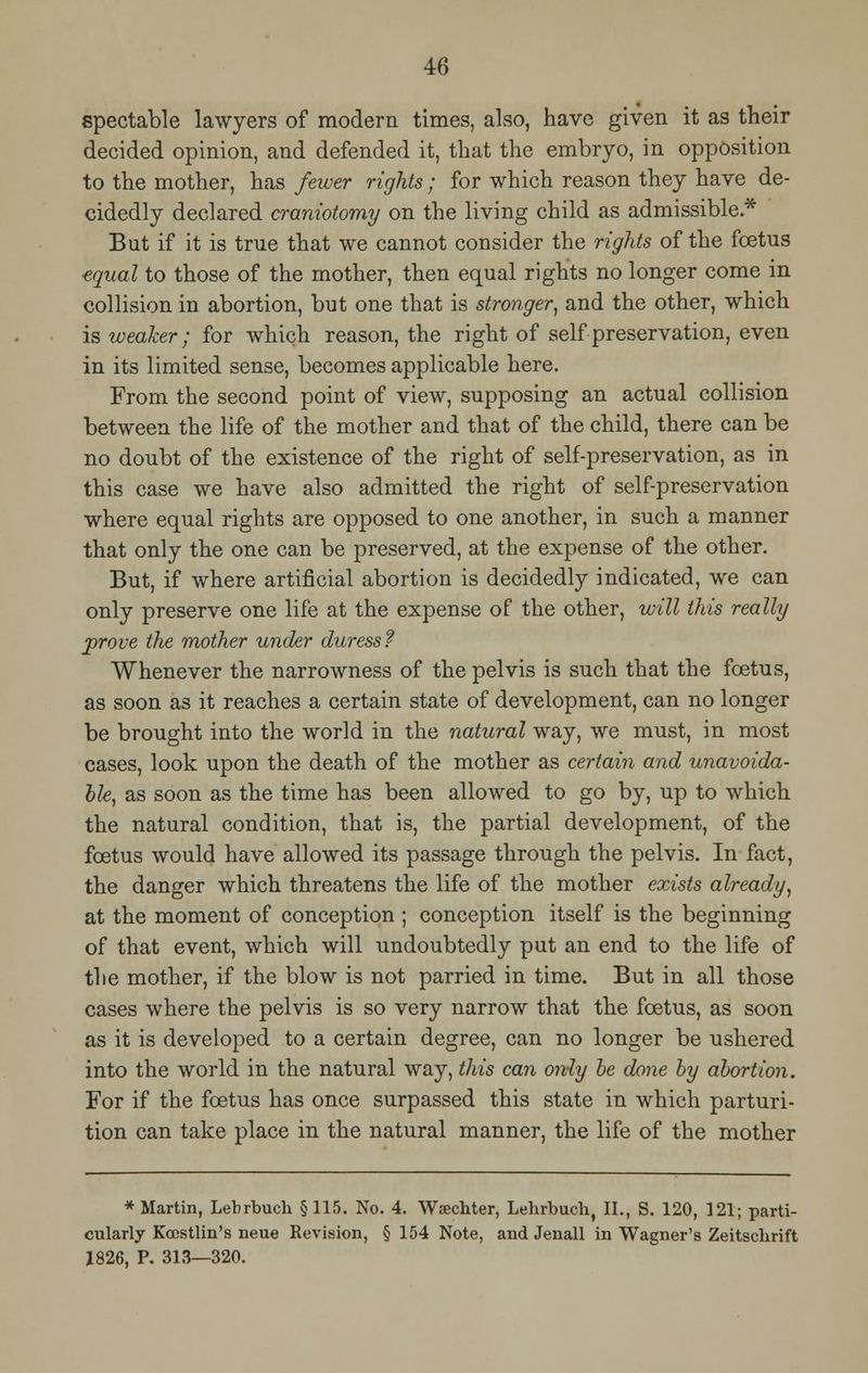 spectable lawyers of modern times, also, have given it as their decided opinion, and defended it, that the embryo, in opposition to the mother, has fewer rights; for which reason they have de- cidedly declared craniotomy on the living child as admissible* But if it is true that we cannot consider the rights of the foetus equal to those of the mother, then equal rights no longer come in collision in abortion, but one that is stronger, and the other, which is weaker; for which reason, the right of self preservation, even in its limited sense, becomes applicable here. From the second point of view, supposing an actual collision between the life of the mother and that of the child, there can be no doubt of the existence of the right of self-preservation, as in this case we have also admitted the right of self-preservation where equal rights are opposed to one another, in such a manner that only the one can be preserved, at the expense of the other. But, if where artificial abortion is decidedly indicated, we can only preserve one life at the expense of the other, will this really prove the mother under duress? Whenever the narrowness of the pelvis is such that the foetus, as soon as it reaches a certain state of development, can no longer be brought into the world in the natural way, we must, in most cases, look upon the death of the mother as certain and unavoida- ble, as soon as the time has been allowed to go by, up to which the natural condition, that is, the partial development, of the foetus would have allowed its passage through the pelvis. In fact, the danger which threatens the life of the mother exists already, at the moment of conception ; conception itself is the beginning of that event, which will undoubtedly put an end to the life of the mother, if the blow is not parried in time. But in all those cases where the pelvis is so very narrow that the foetus, as soon as it is developed to a certain degree, can no longer be ushered into the world in the natural way, this can only be done by abortion. For if the foetus has once surpassed this state in which parturi- tion can take place in the natural manner, the life of the mother * Martin, Lenrbuch §115. No. 4. Wsechter, Lehrbuch, II., S. 120, 121; parti- cularly Koestlin's neue Revision, § 154 Note, and Jenall in Wagner's Zeitschrift Z826, P. 313—320.