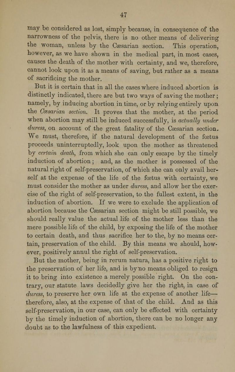 may be considered as lost, simply because, in consequence of the narrowness of the pelvis, there is no other means of delivering the woman, unless by the Caesarian section. This operation, however, as we have shown in the medical part, in most cases, causes the death of the mother with certainty, and we, therefore, cannot look upon it as a means of saving, but rather as a means of sacrificing the mother. But it is certain that in all the cases where induced abortion is- distinctly indicated, there are but two ways of saving the mother; namely, by inducing abortion in time, or by relying entirely upon the Ccesarian section. It proves that the mother, at the period when abortion may still be induced successfully, is actually under duress, on account of the great fatality of the Caesarian section. We must, therefore, if the natural development of the foetus proceeds uninterruptedly, look upon the mother as threatened by certain death, from which she can only escape by the timely induction of abortion; and, as the mother is possessed of the natural right of self-preservation, of which she can only avail her- self at the expense of the life of the foetus with certainty, we must consider the mother as under duress, and allow her the exer- cise of the right of self-preservation, to the fullest extent, in the induction of abortion. If we were to exclude the application of abortion because the Caesarian section might be still possible, we should really value the actual life of the mother less than the mere possible life of the child, by exposing the life of the mother to certain death, and thus sacrifice her to the, by no means cer- tain, preservation of the child. By this means we should, how- ever, positively annul the right of self-preservation. But the mother, being in rerum natura, has a positive right to the preservation of her life, and is by no means obliged to resign it to bring into existence a merely possible right. On the con- trary, our statute laws decidedly give her the right, in case of duress, to preserve her own life at the expense of another life— therefore, also, at the expense of that of the child. And as this self-preservation, in our case, can only be effected with certainty by the timely induction of abortion, there can be no longer any doubt as to the lawfulness of this expedient.