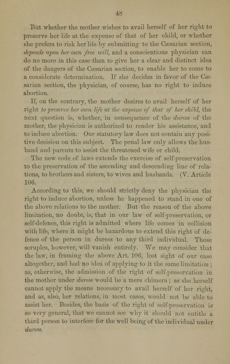 But whether the mother wishes to avail herself of her right to preserve her life at the expense of that of her child, or whether she prefers to risk her life by submitting to the Caesarian section, depends upon her own free will, and a conscientious physician can do no more in this case than to give her a clear and distinct idea of the dangers of the Ciesarian section, to enable her to come to a considerate determination. If she decides in favor of the Cae- sarian section, the physician, of course, has no right to induce abortion. If, on the contrary, the mother desires to avail herself of her right to preserve her oicn life at the expense of that of her child, the next question is, whether, in consequence of the duress of the mother, the physician is authorized to render his assistance, and to induce abortion. Our statutory law does not contain any posi- tive decision on this subject. The penal law only allows the hus- band and parents to assist the threatened wife or child. The new code of laws extends the exercise of self-preservation to the preservation of the ascending and descending line of rela- tions, to brothers and sisters, to wives and husbands. (V. Article 106. According to this, we should strictly deny the physician the right to induce abortion, unless he happened to stand in one of the above relations to the mother. But the reason of the above limitation, no doubt, is, that in our law of self-preservation, or self-defence, this right is admitted where life comes in collision with life, where it might be hazardous to extend this right of de- fence of the person in duress to any third individual. These scruples, however, will vanish entirely. We may consider that the law, in framing the above Art. 106, lost sight of our case altogether, and had no idea of applying to it the same limitation ; as, otherwise, the admission of the right of self-preservation in the mother under duress would be a mere chimera; as she herself cannot apply the means necessary to avail herself of her ri«-ht, and as, also, her relations, in most cases, would not be able to assist her. Besides, the basis of. the right of self-preservation is' so very general, that we cannot see why it should not entitle a third person to interfere for the well being of the individual under duress.
