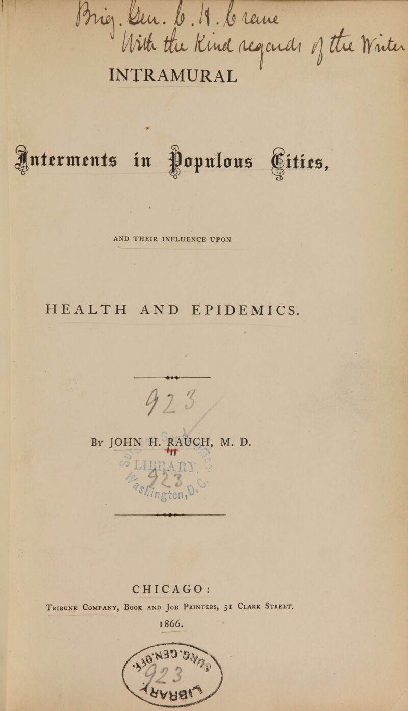 l/t/UL fix \UmA, (Ujt^uM {to. tyW^ INTRAMURAL nhxnxtnt* in mynlonx miit%f AND THEIR INFLUENCE UPON HEALTH AND EPIDEMICS, $1$ By JOHN H. RAUCH, M. D. CHICAGO: Tribune Company, Book and Job Printers, 51 Clark Street. 1866.