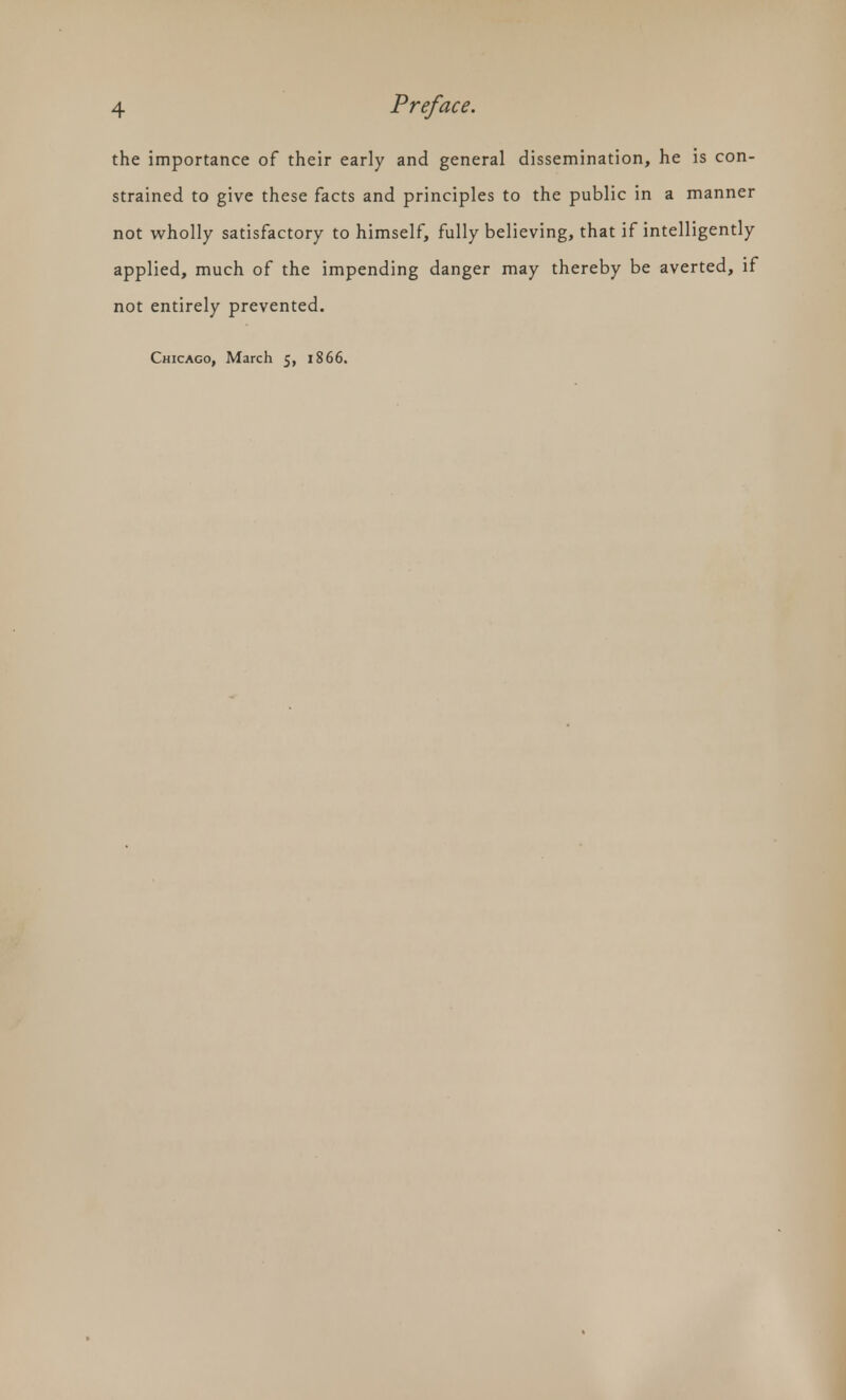 the importance of their early and general dissemination, he is con- strained to give these facts and principles to the public in a manner not wholly satisfactory to himself, fully believing, that if intelligently applied, much of the impending danger may thereby be averted, if not entirely prevented. Chicago, March 5, 1866.