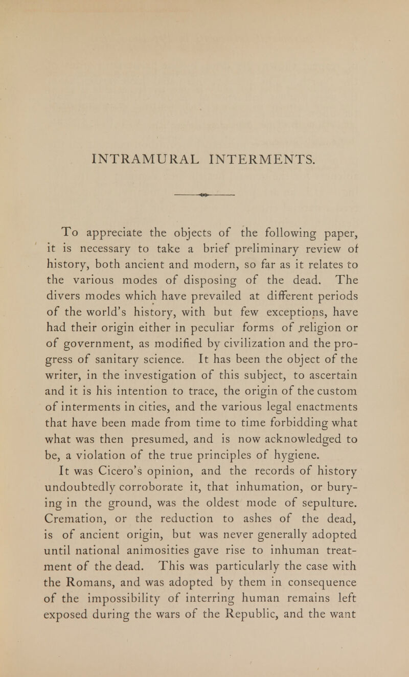 INTRAMURAL INTERMENTS. To appreciate the objects of the following paper, it is necessary to take a brief preliminary review of history, both ancient and modern, so far as it relates to the various modes of disposing of the dead. The divers modes which have prevailed at different periods of the world's history, with but few exceptions, have had their origin either in peculiar forms of .religion or of government, as modified by civilization and the pro- gress of sanitary science. It has been the object of the writer, in the investigation of this subject, to ascertain and it is his intention to trace, the origin of the custom of interments in cities, and the various legal enactments that have been made from time to time forbidding what what was then presumed, and is now acknowledged to be, a violation of the true principles of hygiene. It was Cicero's opinion, and the records of history undoubtedly corroborate it, that inhumation, or bury- ing in the ground, was the oldest mode of sepulture. Cremation, or the reduction to ashes of the dead, is of ancient origin, but was never generally adopted until national animosities gave rise to inhuman treat- ment of the dead. This was particularly the case with the Romans, and was adopted by them in consequence of the impossibility of interring human remains left exposed during the wars of the Republic, and the want