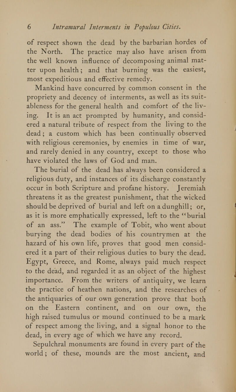 of respect shown the dead by the barbarian hordes of the North. The practice may also have arisen from the well known influence of decomposing animal mat- ter upon health; and that burning was the easiest, most expeditious and effective remedy. Mankind have concurred by common consent in the propriety and decency of interments, as well as its suit- ableness for the general health and comfort of the liv- ing. It is an act prompted by humanity, and consid- ered a natural tribute of respect from the living to the dead ; a custom which has been continually observed with religious ceremonies, by enemies in time of war, and rarely denied in any country, except to those who have violated the laws of God and man. The burial of the dead has always been considered a religious duty, and instances of its discharge constantly occur in both Scripture and profane history. Jeremiah threatens it as the greatest punishment, that the wicked should be deprived of burial and left on a dunghill; or, as it is more emphatically expressed, left to the burial of an ass. The example of Tobit, who went about burying the dead bodies of his countrymen at the hazard of his own life, proves that good men consid- ered it a part of their religious duties to bury the dead. Egypt, Greece, and Rome, always paid much respect to the dead, and regarded it as an object of the highest importance. From the writers of antiquity, we learn the practice of heathen nations, and the researches of the antiquaries of our own generation prove that both on the Eastern continent, and on our own, the high raised tumulus or mound continued to be a mark of respect among the living, and a signal honor to the dead, in every age of which we have any record. Sepulchral monuments are found in everv part of the world; of these, mounds are the most ancient, and