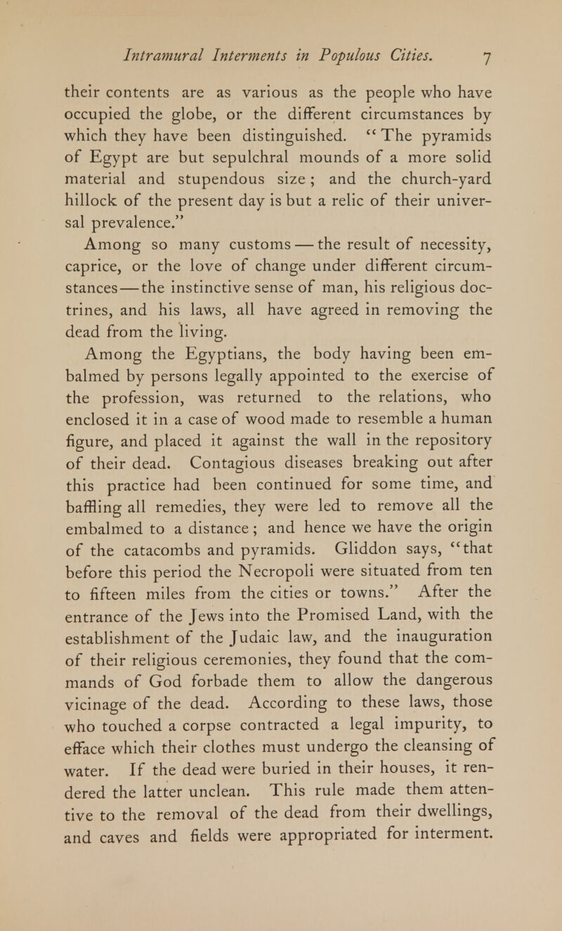 their contents are as various as the people who have occupied the globe, or the different circumstances by which they have been distinguished.  The pyramids of Egypt are but sepulchral mounds of a more solid material and stupendous size; and the church-yard hillock of the present day is but a relic of their univer- sal prevalence. Among so many customs — the result of necessity, caprice, or the love of change under different circum- stances— the instinctive sense of man, his religious doc- trines, and his laws, all have agreed in removing the dead from the living. Among the Egyptians, the body having been em- balmed by persons legally appointed to the exercise of the profession, was returned to the relations, who enclosed it in a case of wood made to resemble a human figure, and placed it against the wall in the repository of their dead. Contagious diseases breaking out after this practice had been continued for some time, and baffling all remedies, they were led to remove all the embalmed to a distance; and hence we have the origin of the catacombs and pyramids. Gliddon says, that before this period the Necropoli were situated from ten to fifteen miles from the cities or towns. After the entrance of the Jews into the Promised Land, with the establishment of the Judaic law, and the inauguration of their religious ceremonies, they found that the com- mands of God forbade them to allow the dangerous vicinage of the dead. According to these laws, those who touched a corpse contracted a legal impurity, to efface which their clothes must undergo the cleansing of water. If the dead were buried in their houses, it ren- dered the latter unclean. This rule made them atten- tive to the removal of the dead from their dwellings, and caves and fields were appropriated for interment.