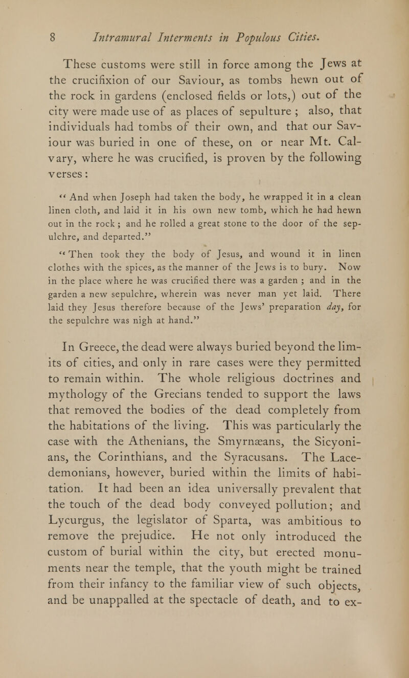 These customs were still in force among the Jews at the crucifixion of our Saviour, as tombs hewn out of the rock in gardens (enclosed fields or lots,) out of the city were made use of as places of sepulture ; also, that individuals had tombs of their own, and that our Sav- iour was buried in one of these, on or near Mt. Cal- vary, where he was crucified, is proven by the following verses:  And when Joseph had taken the body, he wrapped it in a clean linen cloth, and laid it in his own new tomb, which he had hewn out in the rock ; and he rolled a great stone to the door of the sep- ulchre, and departed.  Then took they the body of Jesus, and wound it in linen clothes with the spices, as the manner of the Jews is to bury. Now in the place where he was crucified there was a garden ; and in the garden a new sepulchre, wherein was never man yet laid. There laid they Jesus therefore because of the Jews' preparation day, for the sepulchre was nigh at hand. In Greece, the dead were always buried beyond the lim- its of cities, and only in rare cases were they permitted to remain within. The whole religious doctrines and mythology of the Grecians tended to support the laws that removed the bodies of the dead completely from the habitations of the living. This was particularly the case with the Athenians, the Smyrnaeans, the Sicyoni- ans, the Corinthians, and the Syracusans. The Lace- demonians, however, buried within the limits of habi- tation. It had been an idea universally prevalent that the touch of the dead body conveyed pollution; and Lycurgus, the legislator of Sparta, was ambitious to remove the prejudice. He not only introduced the custom of burial within the city, but erected monu- ments near the temple, that the youth might be trained from their infancy to the familiar view of such objects, and be unappalled at the spectacle of death, and to ex-
