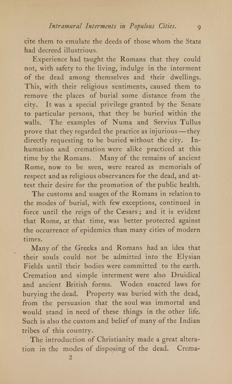 cite them to emulate the deeds of those whom the State had decreed illustrious. Experience had taught the Romans that they could not, with safety to the living, indulge in the interment of the dead among themselves and their dwellings. This, with their religious sentiments, caused them to remove the places of burial some distance from the city. It was a special privilege granted by the Senate to particular persons, that they be buried within the walls. The examples of Numa and Servius Tullus prove that they regarded the practice as injurious — they directly requesting to be buried without the city. In- humation and cremation were alike practiced at this time by the Romans. Many of the remains of ancient Rome, now to be seen, were reared as memorials of respect and as religious observances for the dead, and at- test their desire for the promotion of the public health. The customs and usages of the Romans in relation to the modes of burial, with few exceptions, continued in force until the reign of the Caesars ; and it is evident that Rome, at that time, was better protected against the occurrence of epidemics than many cities of modern times. Many of the Greeks and Romans had an idea that their souls could not be admitted into the Elysian Fields until their bodies were committed to the earth. Cremation and simple interment were also Druidical and ancient British forms. Woden enacted laws for burying the dead. Property was buried with the dead, from the persuasion that the soul was immortal and would stand in need of these things in the other life. Such is also the custom and belief of many of the Indian tribes of this country. The introduction of Christianity made a great altera- tion in the modes of disposing of the dead. Crema- 2