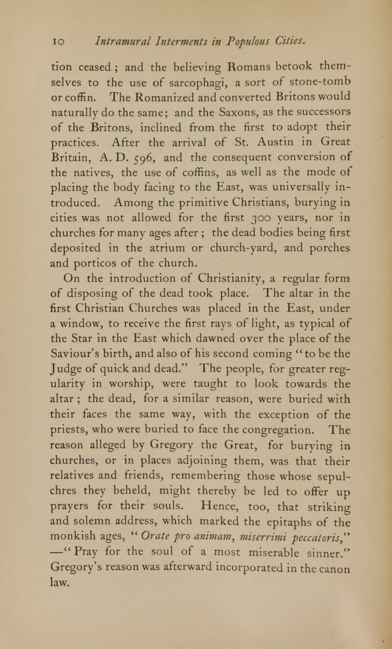 tion ceased ; and the believing Romans betook them- selves to the use of sarcophagi, a sort of stone-tomb or coffin. The Romanized and converted Britons would naturally do the same; and the Saxons, as the successors of the Britons, inclined from the first to adopt their practices. After the arrival of St. Austin in Great Britain, A. D. 596, and the consequent conversion of the natives, the use of coffins, as well as the mode of placing the body facing to the East, was universally in- troduced. Among the primitive Christians, burying in cities was not allowed for the first 300 years, nor in churches for many ages after ; the dead bodies being first deposited in the atrium or church-yard, and porches and porticos of the church. On the introduction of Christianity, a regular form of disposing of the dead took place. The altar in the first Christian Churches was placed in the East, under a window, to receive the first rays of light, as typical of the Star in the East which dawned over the place of the Saviour's birth, and also of his second coming to be the Judge of quick and dead. The people, for greater reg- ularity in worship, were taught to look towards the altar ; the dead, for a similar reason, were buried with their faces the same way, with the exception of the priests, who were buried to face the congregation. The reason alleged by Gregory the Great, for burying in churches, or in places adjoining them, was that their relatives and friends, remembering those whose sepul- chres they beheld, might thereby be led to offer up prayers for their souls. Hence, too, that striking and solemn address, which marked the epitaphs of the monkish ages,  Orate pro animam, miserrimi peccatoris, —Pray for the soul of a most miserable sinner. Gregory's reason was afterward incorporated in the canon law.