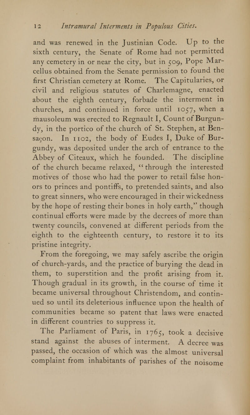 and was renewed in the Justinian Code. Up to the sixth century, the Senate of Rome had not permitted any cemetery in or near the city, but in 509, Pope Mar- cellus obtained from the Senate permission to found the first Christian cemetery at Rome. The Capitularies, or civil and religious statutes of Charlemagne, enacted about the eighth century, forbade the interment in churches, and continued in force until 1057, when a mausoleum was erected to Regnault I, Count of Burgun- dy, in the portico of the church of St. Stephen, at Ben- sacon. In 1102, the body of Eudes I, Duke of Bur- gundy, was deposited under the arch of entrance to the Abbey of Citeaux, which he founded. The discipline of the church became relaxed,  through the interested motives of those who had the power to retail false hon- ors to princes and pontiffs, to pretended saints, and also to great sinners, who were encouraged in their wickedness by the hope of resting their bones in holy earth, though continual efforts were made by the decrees of more than twenty councils, convened at different periods from the eighth to the eighteenth century, to restore it to its pristine integrity. From the foregoing, we may safely ascribe the origin of church-yards, and the practice of burying the dead in them, to superstition and the profit arising from it. Though gradual in its growth, in the course of time it became universal throughout Christendom, and contin- ued so until its deleterious influence upon the health of communities became so patent that laws were enacted in different countries to suppress it. The Parliament of Paris, in 1765, took a decisive stand against the abuses of interment. A decree was passed, the occasion of which was the almost universal complaint from inhabitants of parishes of the noisome