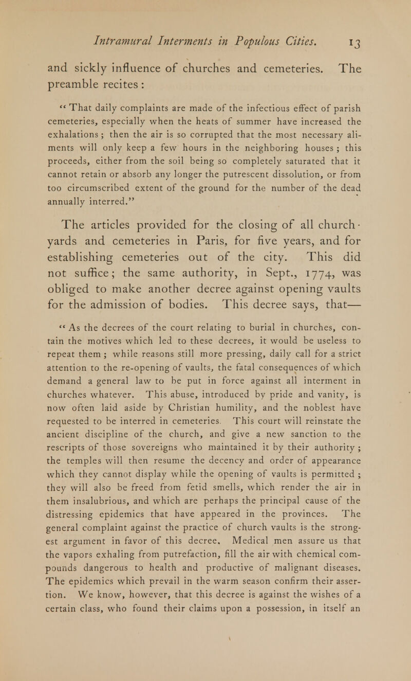 and sickly influence of churches and cemeteries. The preamble recites :  That daily complaints are made of the infectious effect of parish cemeteries, especially when the heats of summer have increased the exhalations; then the air is so corrupted that the most necessary ali- ments will only keep a few hours in the neighboring houses ; this proceeds, either from the soil being so completely saturated that it cannot retain or absorb any longer the putrescent dissolution, or from too circumscribed extent of the ground for the number of the dead annually interred. The articles provided for the closing of all church- yards and cemeteries in Paris, for five years, and for establishing cemeteries out of the city. This did not suffice; the same authority, in Sept., 1774, was obliged to make another decree against opening vaults for the admission of bodies. This decree says, that—  As the decrees of the court relating to burial in churches, con- tain the motives which led to these decrees, it would be useless to repeat them ; while reasons still more pressing, daily call for a strict attention to the re-opening of vaults, the fatal consequences of which demand a general law to be put in force against all interment in churches whatever. This abuse, introduced by pride and vanity, is now often laid aside by Christian humility, and the noblest have requested to be interred in cemeteries. This court will reinstate the ancient discipline of the church, and give a new sanction to the rescripts of those sovereigns who maintained it by their authority ; the temples will then resume the decency and order of appearance which they cannot display while the opening of vaults is permitted ; they will also be freed from fetid smells, which render the air in them insalubrious, and which are perhaps the principal cause of the distressing epidemics that have appeared in the provinces. The general complaint against the practice of church vaults is the strong- est argument in favor of this decree. Medical men assure us that the vapors exhaling from putrefaction, fill the air with chemical com- pounds dangerous to health and productive of malignant diseases. The epidemics which prevail in the warm season confirm their asser- tion. We know, however, that this decree is against the wishes of a certain class, who found their claims upon a possession, in itself an