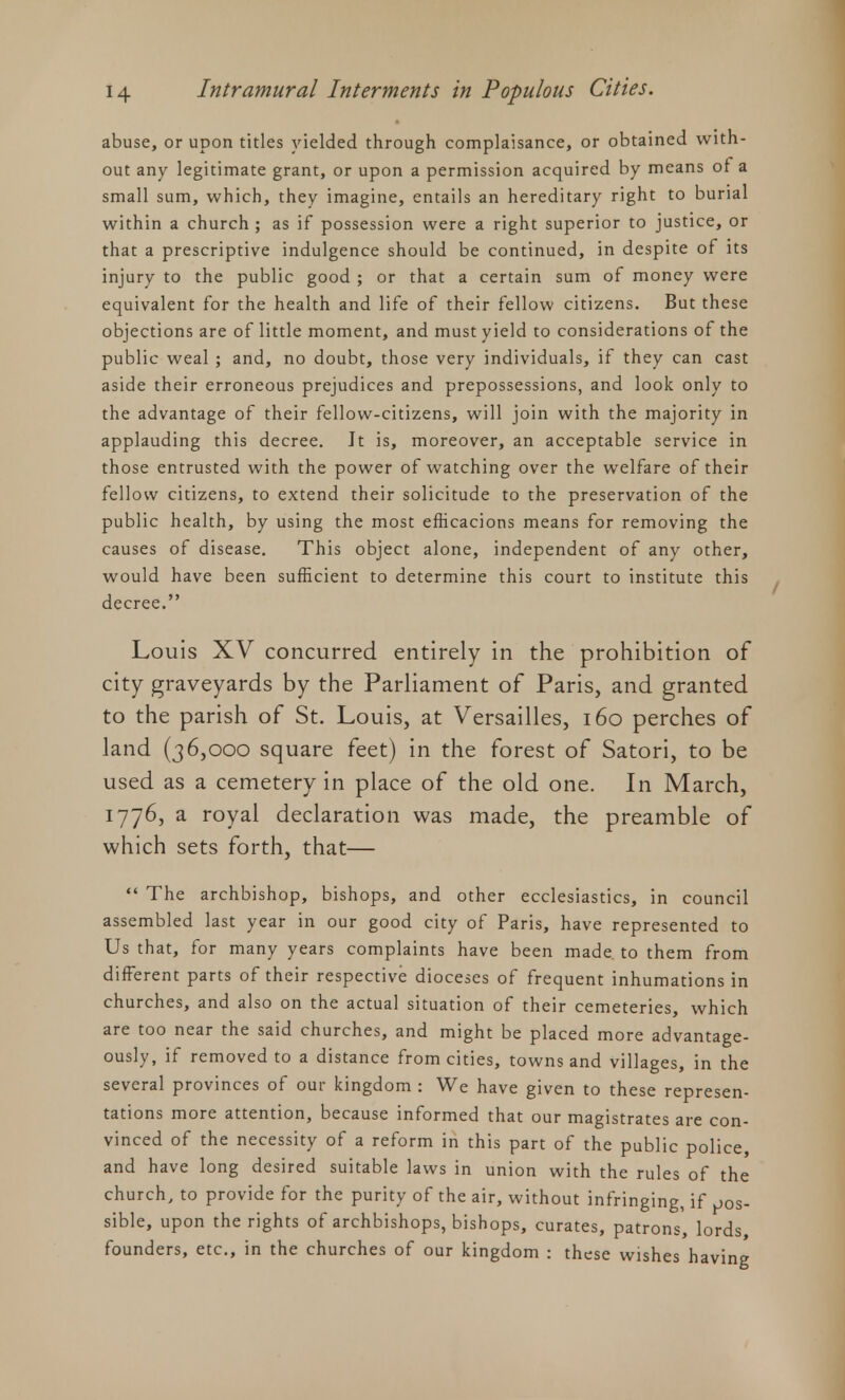 abuse, or upon titles yielded through complaisance, or obtained with- out any legitimate grant, or upon a permission acquired by means of a small sum, which, they imagine, entails an hereditary right to burial within a church ; as if possession were a right superior to justice, or that a prescriptive indulgence should be continued, in despite of its injury to the public good ; or that a certain sum of money were equivalent for the health and life of their fellow citizens. But these objections are of little moment, and must yield to considerations of the public weal ; and, no doubt, those very individuals, if they can cast aside their erroneous prejudices and prepossessions, and look only to the advantage of their fellow-citizens, will join with the majority in applauding this decree. Jt is, moreover, an acceptable service in those entrusted with the power of watching over the welfare of their fellow citizens, to extend their solicitude to the preservation of the public health, by using the most efficacions means for removing the causes of disease. This object alone, independent of any other, would have been sufficient to determine this court to institute this decree. Louis XV concurred entirely in the prohibition of city graveyards by the Parliament of Paris, and granted to the parish of St. Louis, at Versailles, 160 perches of land (36,000 square feet) in the forest of Satori, to be used as a cemetery in place of the old one. In March, 1776, a royal declaration was made, the preamble of which sets forth, that—  The archbishop, bishops, and other ecclesiastics, in council assembled last year in our good city of Paris, have represented to Us that, for many years complaints have been made to them from different parts of their respective dioceses of frequent inhumations in churches, and also on the actual situation of their cemeteries, which are too near the said churches, and might be placed more advantage- ously, if removed to a distance from cities, towns and villages, in the several provinces of our kingdom : We have given to these represen- tations more attention, because informed that our magistrates are con- vinced of the necessity of a reform in this part of the public police, and have long desired suitable laws in union with the rules of the church, to provide for the purity of the air, without infringing if ,jos- sible, upon the rights of archbishops, bishops, curates, patrons, lords founders, etc., in the churches of our kingdom : these wishes having