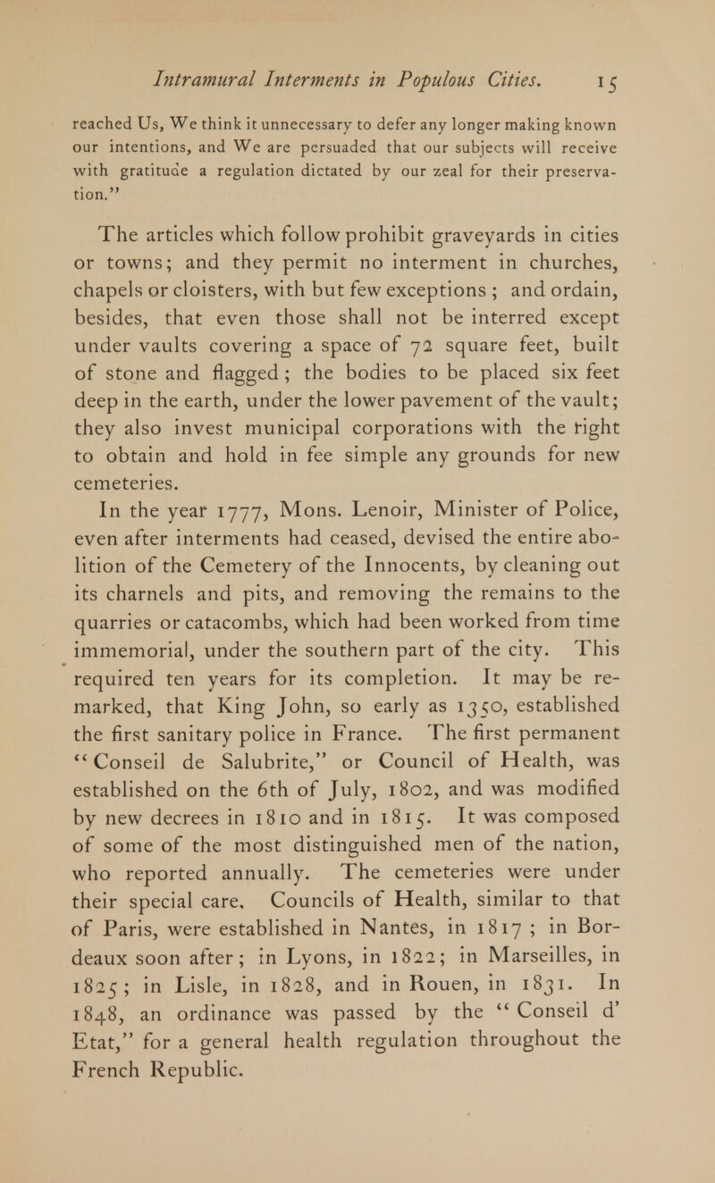 reached Us, We think it unnecessary to defer any longer making known our intentions, and We are persuaded that our subjects will receive with gratitude a regulation dictated by our zeal for their preserva- tion. The articles which follow prohibit graveyards in cities or towns; and they permit no interment in churches, chapels or cloisters, with but few exceptions ; and ordain, besides, that even those shall not be interred except under vaults covering a space of 72 square feet, built of stone and flagged ; the bodies to be placed six feet deep in the earth, under the lower pavement of the vault; they also invest municipal corporations with the right to obtain and hold in fee simple any grounds for new cemeteries. In the year 1777, Mons. Lenoir, Minister of Police, even after interments had ceased, devised the entire abo- lition of the Cemetery of the Innocents, by cleaning out its charnels and pits, and removing the remains to the quarries or catacombs, which had been worked from time immemorial, under the southern part of the city. This required ten years for its completion. It may be re- marked, that King John, so early as 1350, established the first sanitary police in France. The first permanent Conseil de Salubrite, or Council of Health, was established on the 6th of July, 1802, and was modified by new decrees in 1810 and in 1815. It was composed of some of the most distinguished men of the nation, who reported annually. The cemeteries were under their special care. Councils of Health, similar to that of Paris, were established in Nantes, in 1817 ; in Bor- deaux soon after; in Lyons, in 1822; in Marseilles, in 1825; in Lisle, in 1828, and in Rouen, in 1831. In 1848, an ordinance was passed by the Conseil d' Etat, for a general health regulation throughout the French Republic.