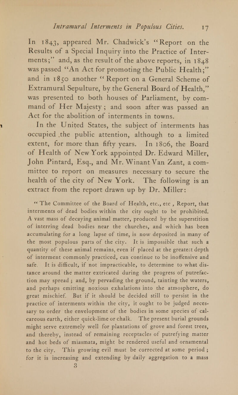 In 1843, appeared Mr. Chadwick's Report on the Results of a Special Inquiry into the Practice of Inter- ments; and, as the result of the above reports, in 1848 was passed An Act for promoting the Public Health; and in 1850 another Report on a General Scheme of Extramural Sepulture, by the General Board of Health, was presented to both houses of Parliament, by com- mand of Her Majesty ; and soon after was passed an Act for the abolition of interments in towns. 1 In the United States, the subject of interments has occupied .the public attention, although to a limited extent, for more than fifty years. In 1806, the Board of Health of New York appointed Dr. Edward Miller, John Pintard, Esq., and Mr. WinantVan Zant, a com- mittee to report on measures necessary to secure the health of the city of New York. The following is an extract from the report drawn up by Dr. Miller:  The Committee of the Board of Health, etc., etc , Report, that interments of dead bodies within the city ought to be prohibited. A vast mass of decaying animal matter, produced by the superstition of interring dead bodies near the churches, and which has been accumulating for a long lapse of time, is now deposited in many of the most populous parts of the city. It is impossible that such a quantity of these animal remains, even if placed at the greatest depth of interment commonly practiced, can continue to be inoffensive and safe. It is difficult, if not impracticable, to determine to what dis- tance around the matter extricated during the progress of putrefac- tion may spread ; and, by pervading the ground, tainting the waters, and perhaps emitting noxious exhalations into the atmosphere, do great mischief. But if it should be decided still to persist in the practice of interments within the city, it ought to be judged neces- sary to order the envelopment of the bodies in some species of cal- careous earth, either quick-lime or chalk. The present burial grounds might serve extremely well for plantations of grove and forest trees, and thereby, instead of remaining receptacles of putrefying matter and hot beds of miasmata, might be rendered useful and ornamental to the city. This growing evil must be corrected at some period ; for it is increasing and extending by daily aggregation to a mass 3