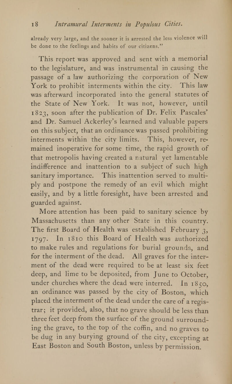 already very large, and the sooner it is arrested the less violence will be done to the feelings and habits of our citizens. This report was approved and sent with a memorial to the legislature, and was instrumental in causing the passage of a law authorizing the corporation of New York to prohibit interments within the city. This law was afterward incorporated into the general statutes of the State of New York. It was not, however, until 1823, soon after the publication of Dr. Felix Pascales' and Dr. Samuel Ackerley's learned and valuable papers on this subject, that an ordinance was passed prohibiting interments within the city limits. This, however, re- mained inoperative for some time, the rapid growth of that metropolis having created a nitural yet lamentable indifference and inattention to a subject of such high sanitary importance. This inattention served to multi- ply and postpone the remedy of an evil which might easily, and by a little foresight, have been arrested and guarded against. More attention has been paid to sanitary science by Massachusetts than any other State in this country. The first Board of Health was established February 3, 1797. In 1810 this Board of Health was authorized to make rules and regulations for burial grounds, and for the interment of the dead. All graves for the inter- ment of the dead were required to be at least six feet deep, and lime to be deposited, from June to October, under churches where the dead were interred. In 1850, an ordinance was passed by the city of Boston, which placed the interment of the dead under the care of a regis- trar; it provided, also, that no grave should be less than three feet deep from the surface of the ground surround- ing the grave, to the top of the coffin, and no graves to be dug in any burying ground of the city, excepting at East Boston and South Boston, unless by permission.