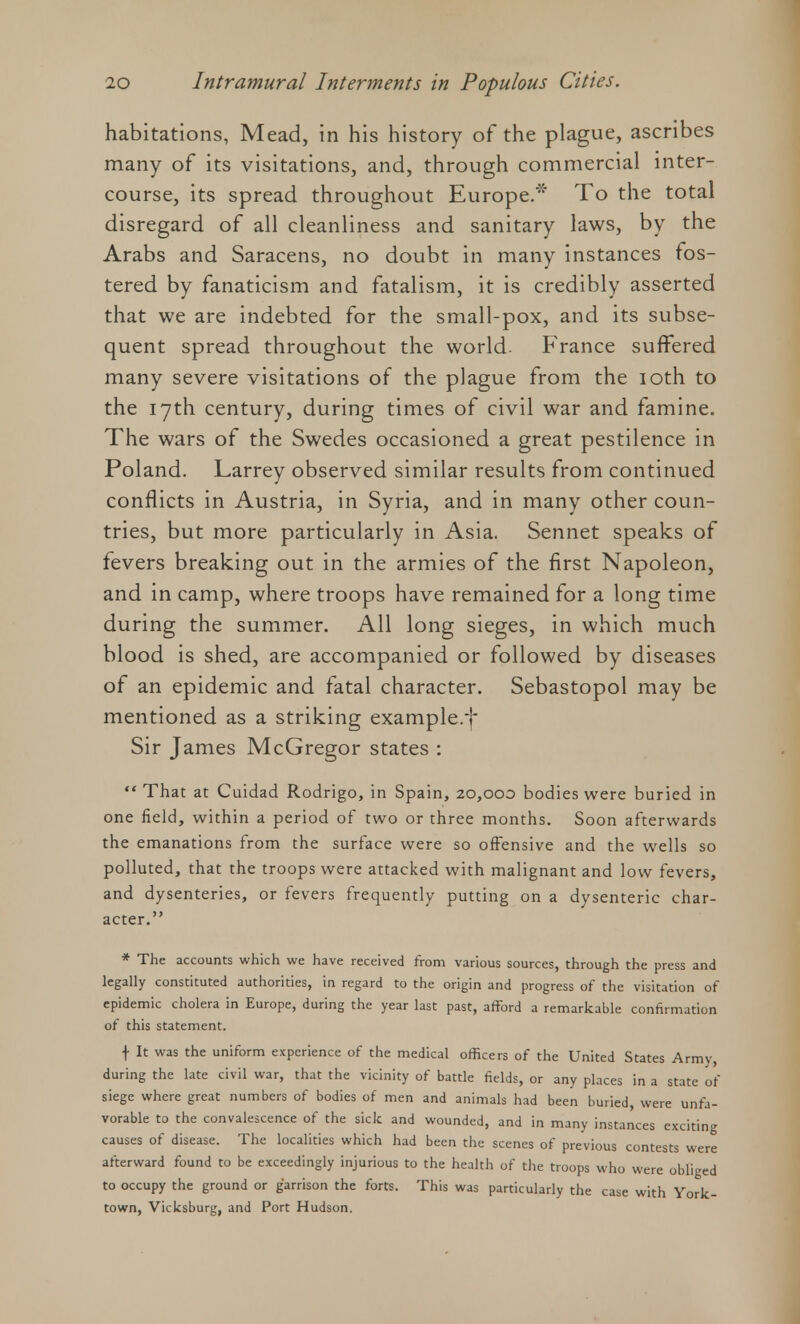 habitations, Mead, in his history of the plague, ascribes many of its visitations, and, through commercial inter- course, its spread throughout Europe.* To the total disregard of all cleanliness and sanitary laws, by the Arabs and Saracens, no doubt in many instances fos- tered by fanaticism and fatalism, it is credibly asserted that we are indebted for the small-pox, and its subse- quent spread throughout the world- France suffered many severe visitations of the plague from the ioth to the 17th century, during times of civil war and famine. The wars of the Swedes occasioned a great pestilence in Poland. Larrey observed similar results from continued conflicts in Austria, in Syria, and in many other coun- tries, but more particularly in Asia. Sennet speaks of fevers breaking out in the armies of the first Napoleon, and in camp, where troops have remained for a long time during the summer. All long sieges, in which much blood is shed, are accompanied or followed by diseases of an epidemic and fatal character. Sebastopol may be mentioned as a striking example.! Sir James McGregor states : That at Cuidad Rodrigo, in Spain, 20,000 bodies were buried in one field, within a period of two or three months. Soon afterwards the emanations from the surface were so offensive and the wells so polluted, that the troops were attacked with malignant and low fevers, and dysenteries, or fevers frequently putting on a dysenteric char- acter. * The accounts which we have received from various sources, through the press and legally constituted authorities, in regard to the origin and progress of the visitation of epidemic cholera in Europe, during the year last past, afford a remarkable confirmation of this statement. f It was the uniform experience of the medical officers of the United States Army, during the late civil war, that the vicinity of battle fields, or any places in a state of siege where great numbers of bodies of men and animals had been buried, were unfa- vorable to the convalescence of the sick and wounded, and in many instances exciting causes of disease. The localities which had been the scenes of previous contests were afterward found to be exceedingly injurious to the health of the troops who were obliged to occupy the ground or garrison the forts. This was particularly the case with York- town, Vicksburg, and Port Hudson.