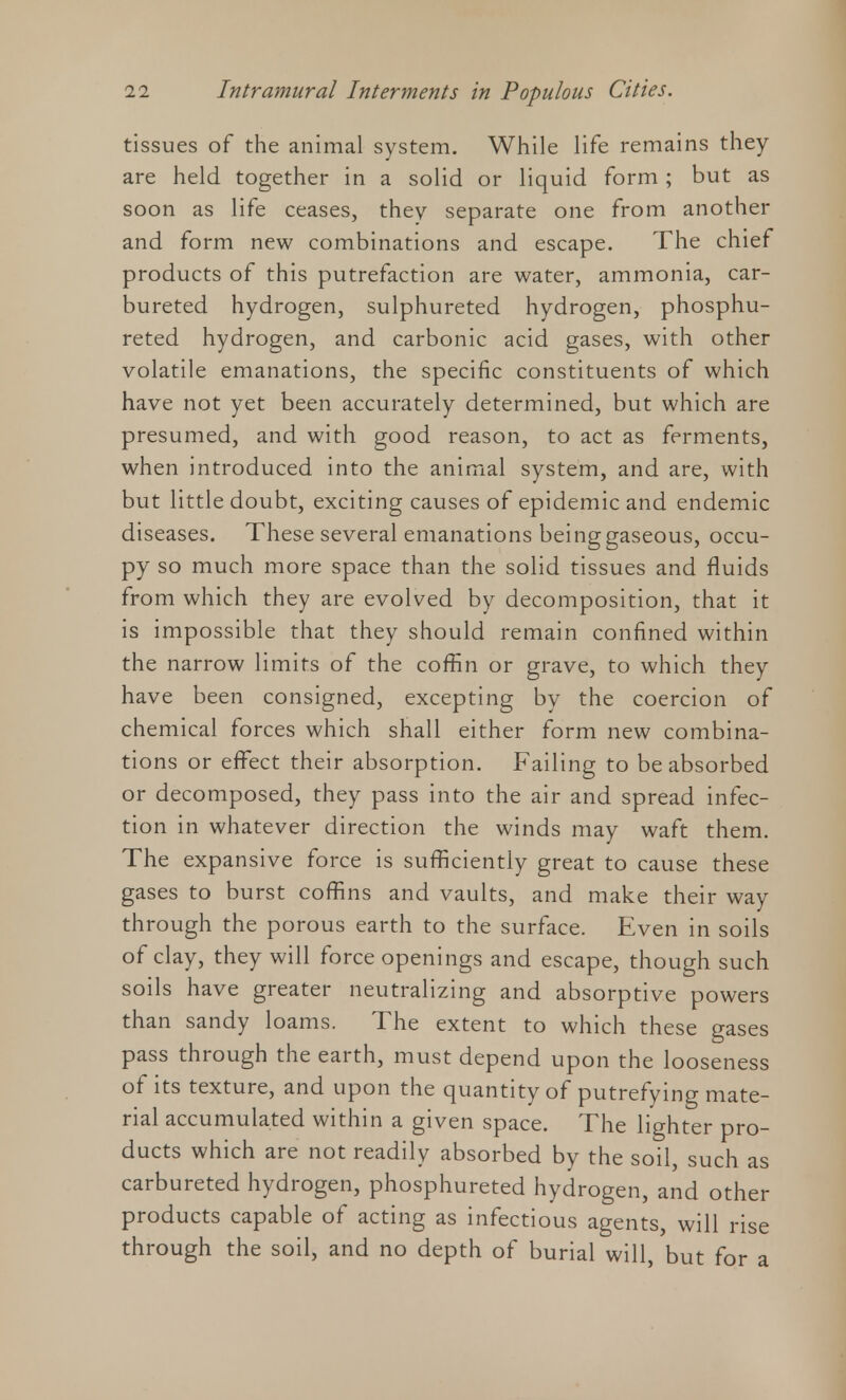 tissues of the animal system. While life remains they are held together in a solid or liquid form; but as soon as life ceases, they separate one from another and form new combinations and escape. The chief products of this putrefaction are water, ammonia, car- bureted hydrogen, sulphureted hydrogen, phosphu- reted hydrogen, and carbonic acid gases, with other volatile emanations, the specific constituents of which have not yet been accurately determined, but which are presumed, and with good reason, to act as ferments, when introduced into the animal system, and are, with but little doubt, exciting causes of epidemic and endemic diseases. These several emanations being gaseous, occu- py so much more space than the solid tissues and fluids from which they are evolved by decomposition, that it is impossible that they should remain confined within the narrow limits of the coffin or grave, to which they have been consigned, excepting by the coercion of chemical forces which shall either form new combina- tions or effect their absorption. Failing to be absorbed or decomposed, they pass into the air and spread infec- tion in whatever direction the winds may waft them. The expansive force is sufficiently great to cause these gases to burst coffins and vaults, and make their way through the porous earth to the surface. Even in soils of clay, they will force openings and escape, though such soils have greater neutralizing and absorptive powers than sandy loams. The extent to which these gases pass through the earth, must depend upon the looseness of its texture, and upon the quantity of putrefying mate- rial accumulated within a given space. The lighter pro- ducts which are not readily absorbed by the soil, such as carbureted hydrogen, phosphureted hydrogen, and other products capable of acting as infectious agents, will rise through the soil, and no depth of burial will, but for a