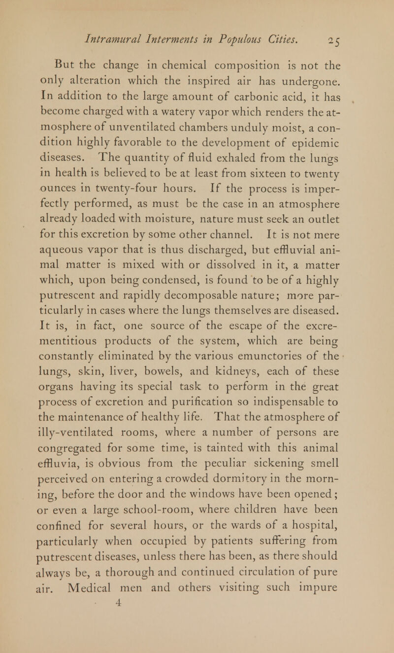 But the change in chemical composition is not the only alteration which the inspired air has undergone. In addition to the large amount of carbonic acid, it has become charged with a watery vapor which renders the at- mosphere of unventilated chambers unduly moist, a con- dition highly favorable to the development of epidemic diseases. The quantity of fluid exhaled from the lungs in health is believed to be at least from sixteen to twenty ounces in twenty-four hours. If the process is imper- fectly performed, as must be the case in an atmosphere already loaded with moisture, nature must seek an outlet for this excretion by some other channel. It is not mere aqueous vapor that is thus discharged, but effluvial ani- mal matter is mixed with or dissolved in it, a matter which, upon being condensed, is found to be of a highly putrescent and rapidly decomposable nature; more par- ticularly in cases where the lungs themselves are diseased. It is, in fact, one source of the escape of the excre- mentitious products of the system, which are being constantly eliminated by the various emunctories of the lungs, skin, liver, bowels, and kidneys, each of these organs having its special task to perform in the great process of excretion and purification so indispensable to the maintenance of healthy life. That the atmosphere of illy-ventilated rooms, where a number of persons are congregated for some time, is tainted with this animal effluvia, is obvious from the peculiar sickening smell perceived on entering a crowded dormitory in the morn- ing, before the door and the windows have been opened; or even a large school-room, where children have been confined for several hours, or the wards of a hospital, particularly when occupied by patients suffering from putrescent diseases, unless there has been, as there should always be, a thorough and continued circulation of pure air. Medical men and others visiting such impure 4