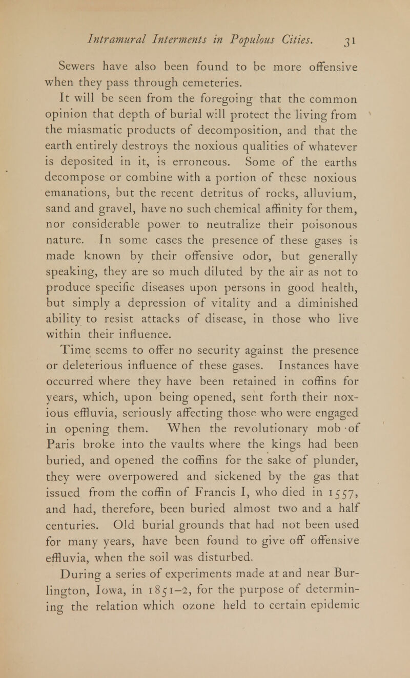 Sewers have also been found to be more offensive when they pass through cemeteries. It will be seen from the foregoing that the common opinion that depth of burial will protect the living from the miasmatic products of decomposition, and that the earth entirely destroys the noxious qualities of whatever is deposited in it, is erroneous. Some of the earths decompose or combine with a portion of these noxious emanations, but the recent detritus of rocks, alluvium, sand and gravel, have no such chemical affinity for them, nor considerable power to neutralize their poisonous nature. In some cases the presence of these gases is made known by their offensive odor, but generally speaking, they are so much diluted by the air as not to produce specific diseases upon persons in good health, but simply a depression of vitality and a diminished ability to resist attacks of disease, in those who live within their influence. Time seems to offer no security against the presence or deleterious influence of these gases. Instances have occurred where they have been retained in coffins for years, which, upon being opened, sent forth their nox- ious effluvia, seriously affecting those who were engaged in opening them. When the revolutionary mob -of Paris broke into the vaults where the kings had been buried, and opened the coffins for the sake of plunder, they were overpowered and sickened by the gas that issued from the coffin of Francis I, who died in 1557, and had, therefore, been buried almost two and a half centuries. Old burial grounds that had not been used for many years, have been found to give off offensive effluvia, when the soil was disturbed. During a series of experiments made at and near Bur- lington, Iowa, in 1851-2, for the purpose of determin- ing the relation which ozone held to certain epidemic
