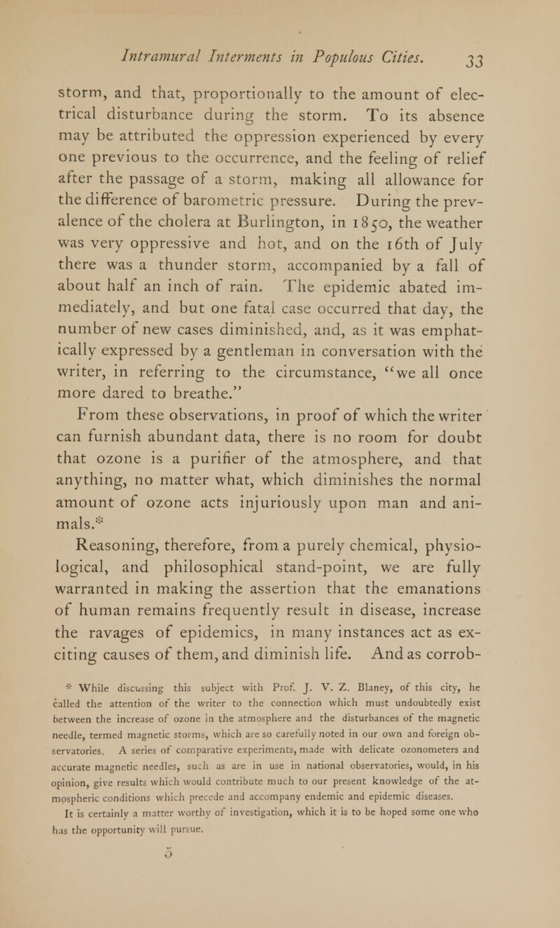 storm, and that, proportionally to the amount of elec- trical disturbance during the storm. To its absence may be attributed the oppression experienced by every one previous to the occurrence, and the feeling of relief after the passage of a storm, making all allowance for the difference of barometric pressure. During the prev- alence of the cholera at Burlington, in 1850, the weather was very oppressive and hot, and on the 16th of July there was a thunder storm, accompanied by a fall of about half an inch of rain. The epidemic abated im- mediately, and but one fatal case occurred that day, the number of new cases diminished, and, as it was emphat- ically expressed by a gentleman in conversation with the writer, in referring to the circumstance, we all once more dared to breathe. From these observations, in proof of which the writer can furnish abundant data, there is no room for doubt that ozone is a purifier of the atmosphere, and that anything, no matter what, which diminishes the normal amount of ozone acts injuriously upon man and ani- mals.' Reasoning, therefore, from a purely chemical, physio- logical, and philosophical stand-point, we are fully warranted in making the assertion that the emanations of human remains frequently result in disease, increase the ravages of epidemics, in many instances act as ex- citing causes of them, and diminish life. And as corrob- * While discussing this subject with Prof. J. V. Z. Blaney, of this city, he called the attention of the writer to the connection which must undoubtedly exist between the increase of ozone in the atmosphere and the disturbances of the magnetic needle, termed magnetic storms, which are so carefully noted in our own and foreign ob- servatories. A series of comparative experiments, made with delicate ozonometers and accurate magnetic needles, such as are in use in national observatories, would, in his opinion, give results which would contribute much to our present knowledge of the at- mospheric conditions which precede and accompany endemic and epidemic diseases. It is certainly a matter worthy of investigation, which it is to be hoped some one who has the opportunity will pursue.