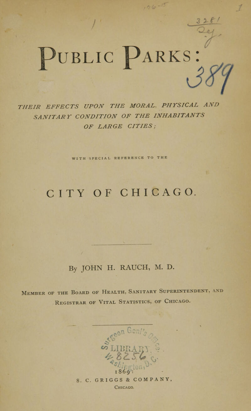 Public Parks: THEIR EFFECTS UPON THE MORAL, PHYSICAL AND SANITARY CONDITION OF THE INHABITANTS OF LARGE CITIES; WITH SPECIAL REFERENCE TO THE CITY OF CHI C AGO By JOHN H. RAUCH, M. D. Member of the Board of Health, Sanitary Superintendent. \nd Registrar of Vital Statistics, of Chicago. «> LIBRARY • it 1869 : S. C. GRIGGS & COMPANY, Chicago.