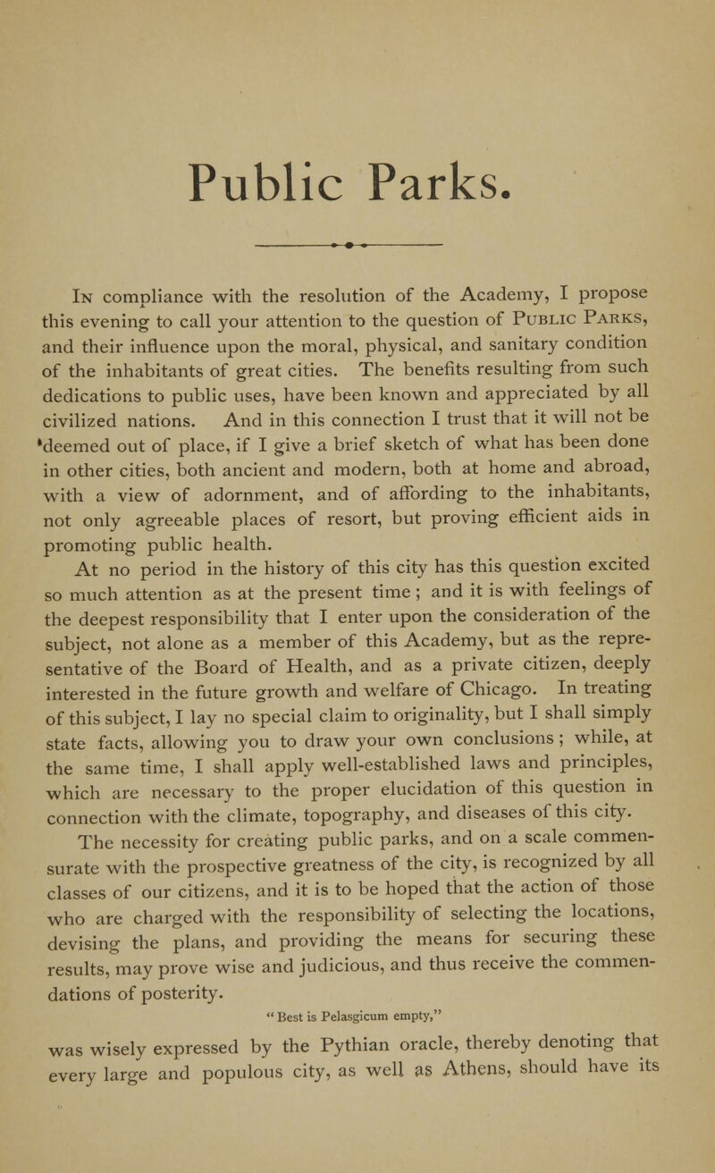 In compliance with the resolution of the Academy, I propose this evening to call your attention to the question of Public Parks, and their influence upon the moral, physical, and sanitary condition of the inhabitants of great cities. The benefits resulting from such dedications to public uses, have been known and appreciated by all civilized nations. And in this connection I trust that it will not be »deemed out of place, if I give a brief sketch of what has been done in other cities, both ancient and modern, both at home and abroad, with a view of adornment, and of affording to the inhabitants, not only agreeable places of resort, but proving efficient aids in promoting public health. At no period in the history of this city has this question excited so much attention as at the present time ; and it is with feelings of the deepest responsibility that I enter upon the consideration of the subject, not alone as a member of this Academy, but as the repre- sentative of the Board of Health, and as a private citizen, deeply interested in the future growth and welfare of Chicago. In treating of this subject, I lay no special claim to originality, but I shall simply state facts, allowing you to draw your own conclusions ; while, at the same time, I shall apply well-established laws and principles, which are necessary to the proper elucidation of this question in connection with the climate, topography, and diseases of this city. The necessity for creating public parks, and on a scale commen- surate with the prospective greatness of the city, is recognized by all classes of our citizens, and it is to be hoped that the action of those who are charged with the responsibility of selecting the locations, devising the plans, and providing the means for securing these results, may prove wise and judicious, and thus receive the commen- dations of posterity.  Best is Pelasgicum empty, was wisely expressed by the Pythian oracle, thereby denoting that every large and populous city, as well as Athens, should have its
