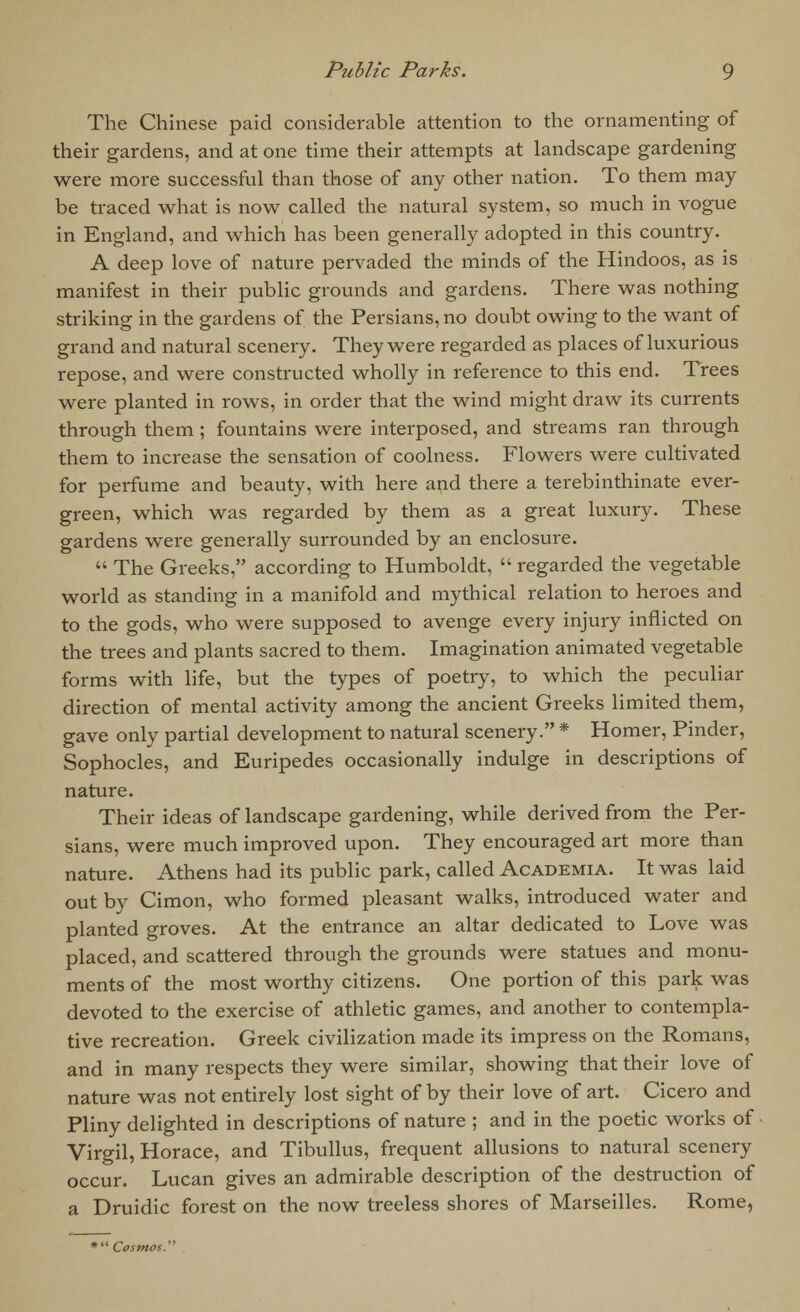The Chinese paid considerable attention to the ornamenting of their gardens, and at one time their attempts at landscape gardening were more successful than those of any other nation. To them may be traced what is now called the natural system, so much in vogue in England, and which has been generally adopted in this country. A deep love of nature pervaded the minds of the Hindoos, as is manifest in their public grounds and gardens. There was nothing striking in the gardens of the Persians, no doubt owing to the want of grand and natural scenery. They were regarded as places of luxurious repose, and were constructed wholly in reference to this end. Trees were planted in rows, in order that the wind might draw its currents through them ; fountains were interposed, and streams ran through them to increase the sensation of coolness. Flowers were cultivated for perfume and beauty, with here and there a terebinthinate ever- green, which was regarded by them as a great luxury. These gardens were generally surrounded by an enclosure.  The Greeks, according to Humboldt,  regarded the vegetable world as standing in a manifold and mythical relation to hei'oes and to the gods, who were supposed to avenge every injury inflicted on the trees and plants sacred to them. Imagination animated vegetable forms with life, but the types of poetry, to which the peculiar direction of mental activity among the ancient Greeks limited them, gave only partial development to natural scenery. * Homer, Pinder, Sophocles, and Euripedes occasionally indulge in descriptions of nature. Their ideas of landscape gardening, while derived from the Per- sians, were much improved upon. They encouraged art more than nature. Athens had its public park, called Academia. It was laid out by Cimon, who formed pleasant walks, introduced water and planted groves. At the entrance an altar dedicated to Love was placed, and scattered through the grounds were statues and monu- ments of the most worthy citizens. One portion of this park was devoted to the exercise of athletic games, and another to contempla- tive recreation. Greek civilization made its impress on the Romans, and in many respects they were similar, showing that their love of nature was not entirely lost sight of by their love of art. Cicero and Pliny delighted in descriptions of nature ; and in the poetic works of Virgil, Horace, and Tibullus, frequent allusions to natural scenery occur. Lucan gives an admirable description of the destruction of a Druidic forest on the now treeless shores of Marseilles. Rome, * Cosmos.